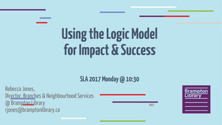 UsingtheLogicModel
forImpact&Success
SLA2017Monday@10:30
Rebecca Jones,
Director, Branches & Neighbourhood Services
@ Brampton Library
rjones@bramptonlibrary.ca
2017
 