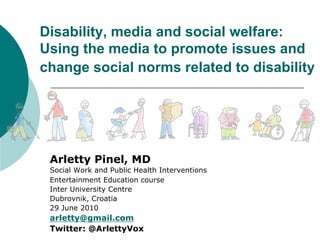 Disability, media and social welfare:
Using the media to promote issues and
change social norms related to disability
Arletty Pinel, MD
Social Work and Public Health Interventions
Entertainment Education course
Inter University Centre
Dubrovnik, Croatia
29 June 2010
arletty@gmail.com
Twitter: @ArlettyVox
 