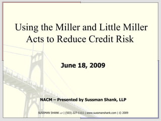 Using the Miller and Little Miller Acts to Reduce Credit Risk  June 18, 2009 NACM – Presented by Sussman Shank, LLP SUSSMAN SHANK  LLP  | (503) 227-1111 | www.sussmanshank.com | © 2009 