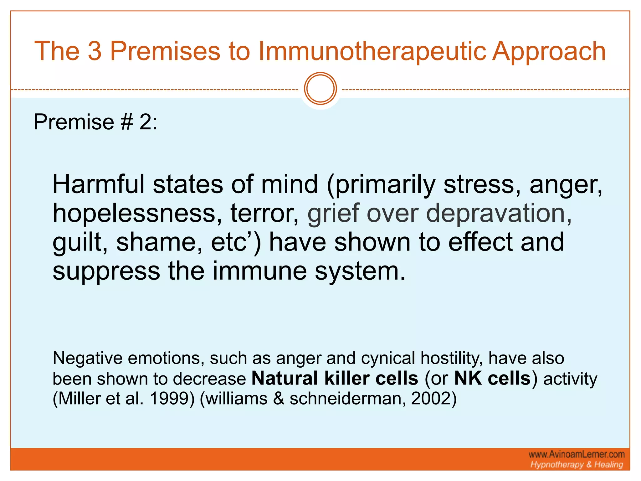 The 3 Premises to Immunotherapeutic ApproachPremise # 2:Harmful states of mind (primarily stress, anger, hopelessness, terror, grief over depravation, guilt, shame, etc’) have shown to effect and suppress the immune system.    Negative emotions, such as anger and cynical hostility, have also been shown to decrease Natural killer cells (or NK cells) activity (Miller et al. 1999) (williams & schneiderman, 2002)