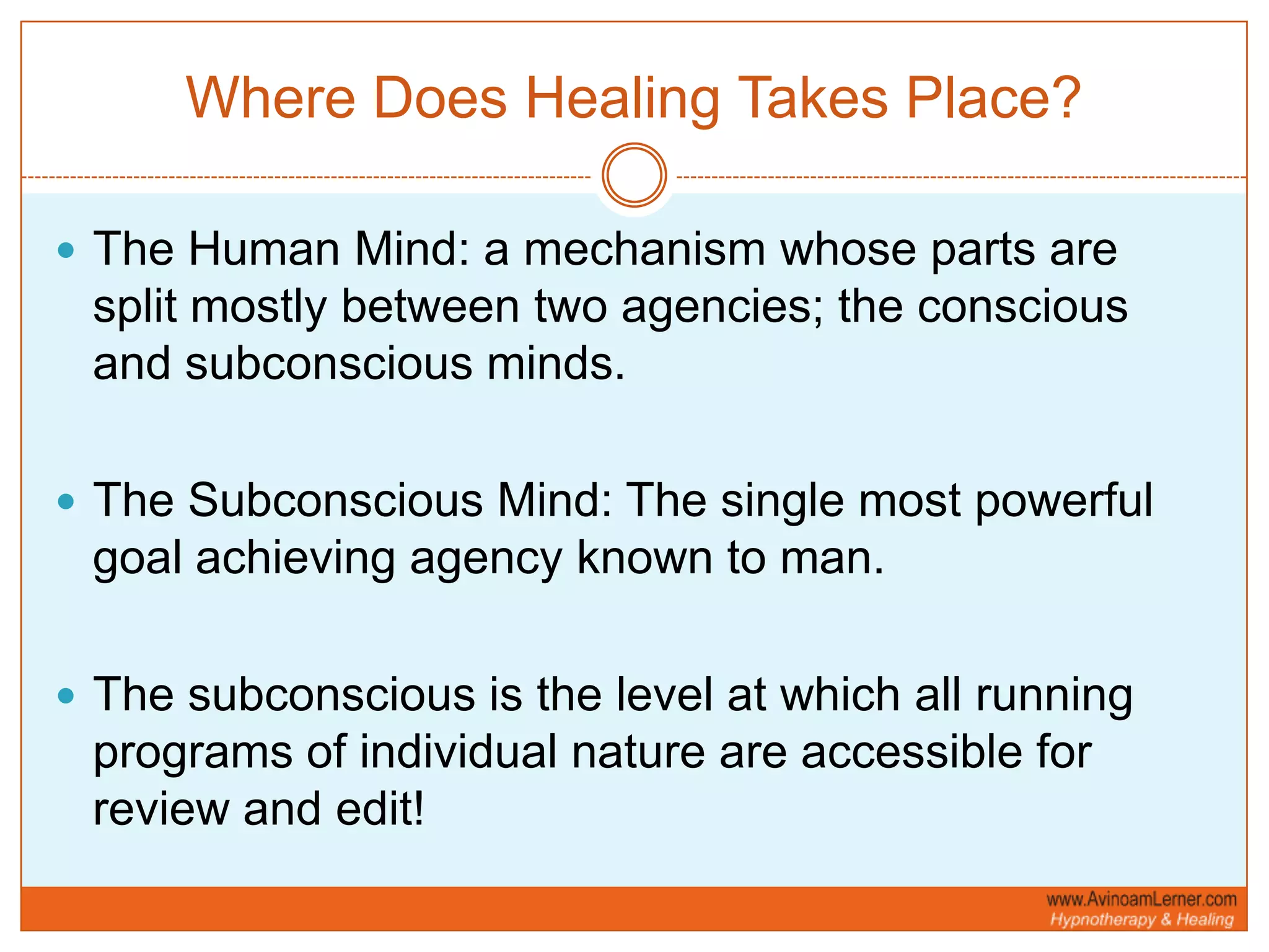 Where Does Healing Takes Place?The Human Mind: a mechanism whose parts are split mostly between two agencies; the conscious and subconscious minds. The Subconscious Mind: The single most powerful goal achieving agency known to man. The subconscious is the level at which all running programs of individual nature are accessible for review and edit!