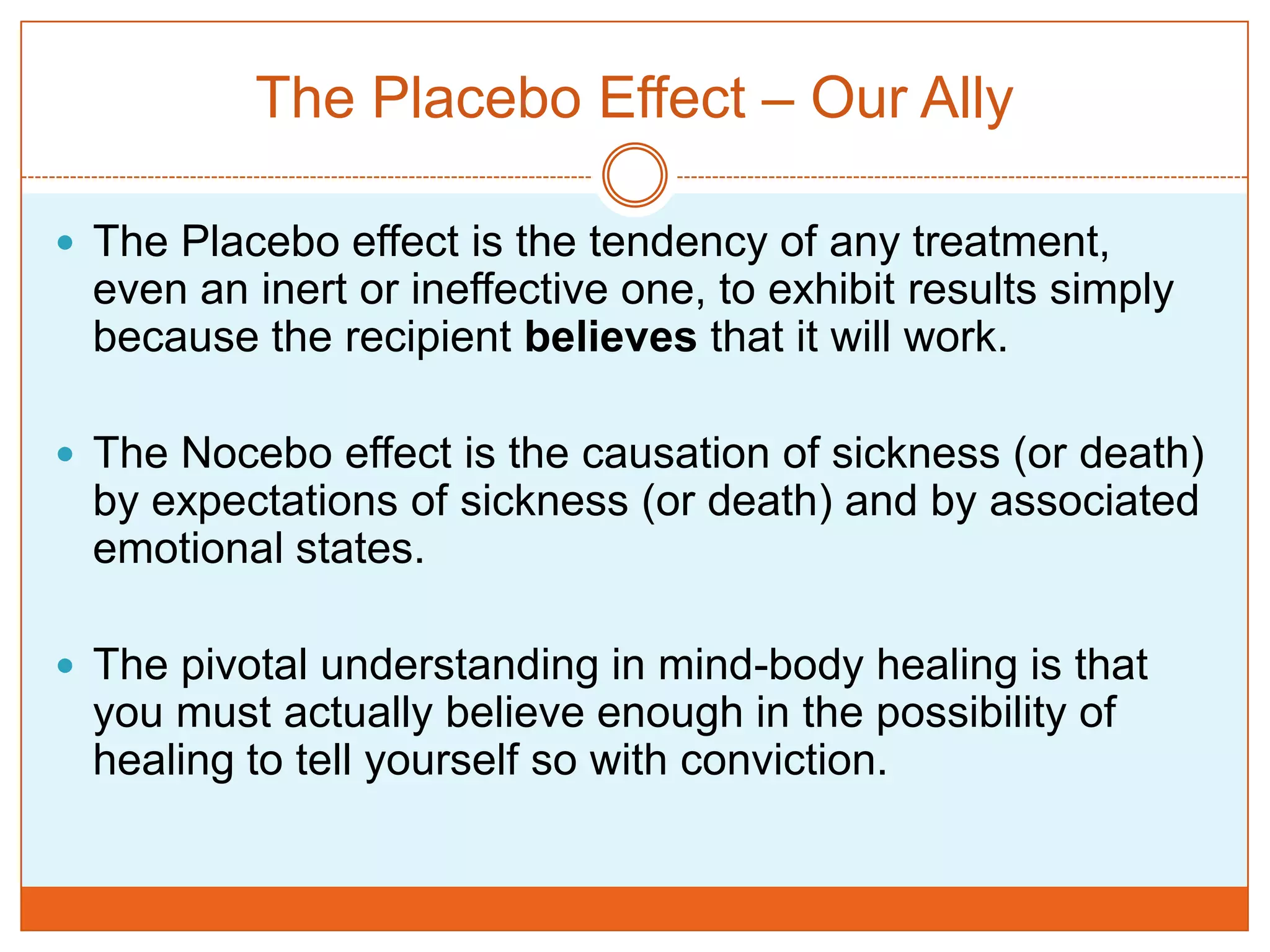 The Placebo Effect – Our AllyThe Placebo effect is the tendency of any treatment, even an inert or ineffective one, to exhibit results simply because the recipient believes that it will work.The Nocebo effect is the causation of sickness (or death) by expectations of sickness (or death) and by associated emotional states.The pivotal understanding in mind-body healing is that you must actually believe enough in the possibility of healing to tell yourself so with conviction. 