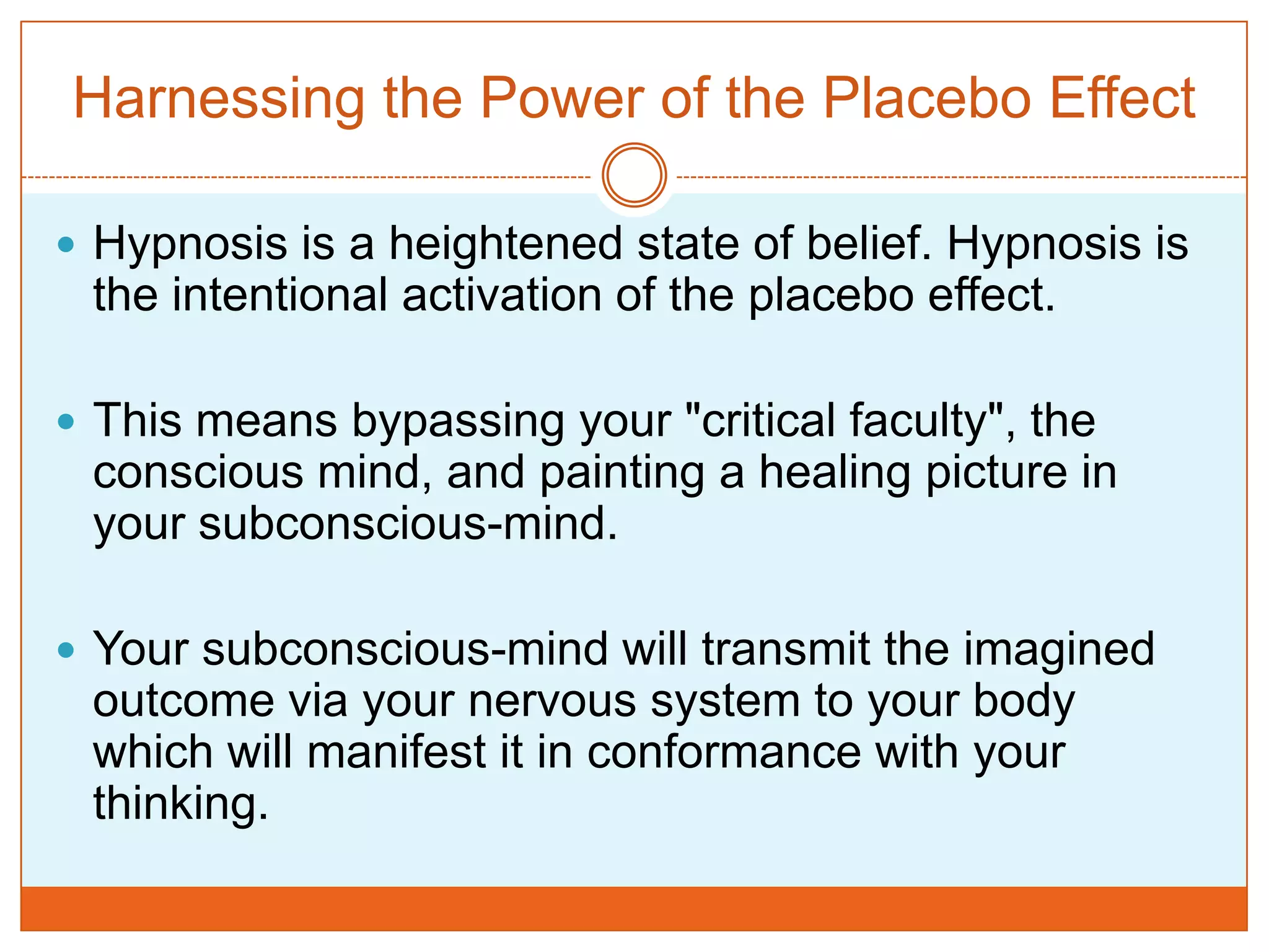 Harnessing the Power of the Placebo EffectHypnosis is a heightened state of belief. Hypnosis is the intentional activation of the placebo effect. This means bypassing your "critical faculty", the conscious mind, and painting a healing picture in your subconscious-mind. Your subconscious-mind will transmit the imagined outcome via your nervous system to your body which will manifest it in conformance with your thinking. 