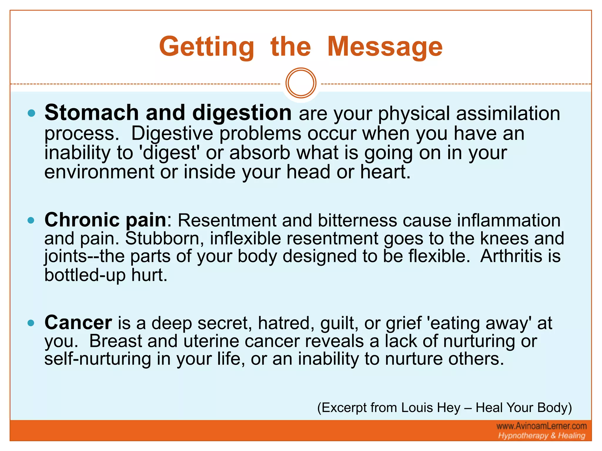 Getting  the  MessageStomach and digestionare your physical assimilation process.  Digestive problems occur when you have an inability to 'digest' or absorb what is going on in your environment or inside your head or heart.Chronic pain: Resentment and bitterness cause inflammation and pain. Stubborn, inflexible resentment goes to the knees and joints--the parts of your body designed to be flexible.  Arthritis is bottled-up hurt.        Canceris a deep secret, hatred, guilt, or grief 'eating away' at you.  Breast and uterine cancer reveals a lack of nurturing or self-nurturing in your life, or an inability to nurture others.(Excerpt from Louis Hey – Heal Your Body)