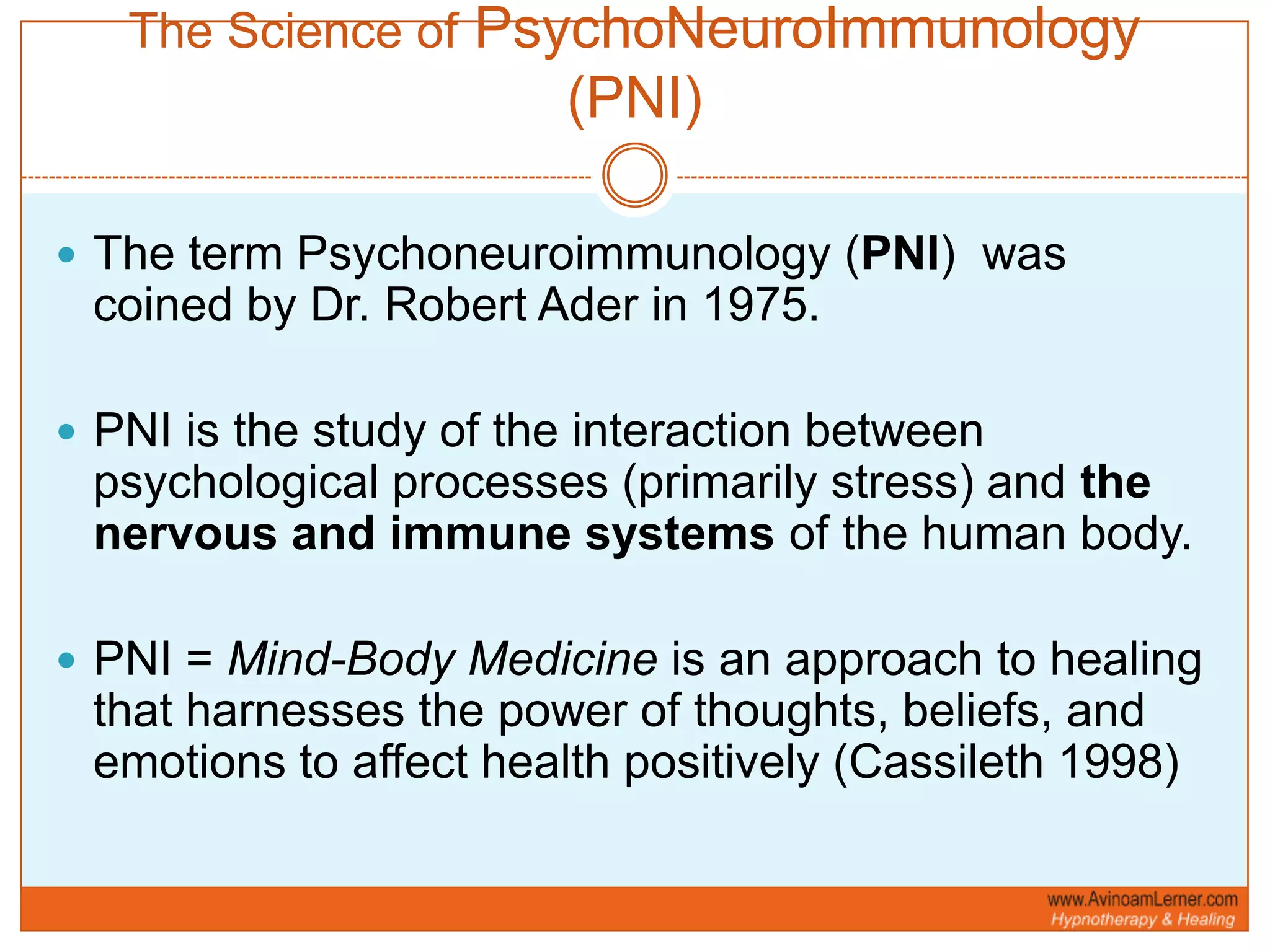 The Science of PsychoNeuroImmunology (PNI)The term Psychoneuroimmunology (PNI)  was coined by Dr. Robert Ader in 1975.PNI is the study of the interaction between psychological processes (primarily stress) and thenervous and immune systems of the human body.PNI = Mind-Body Medicine is an approach to healing that harnesses the power of thoughts, beliefs, and emotions to affect health positively (Cassileth 1998)