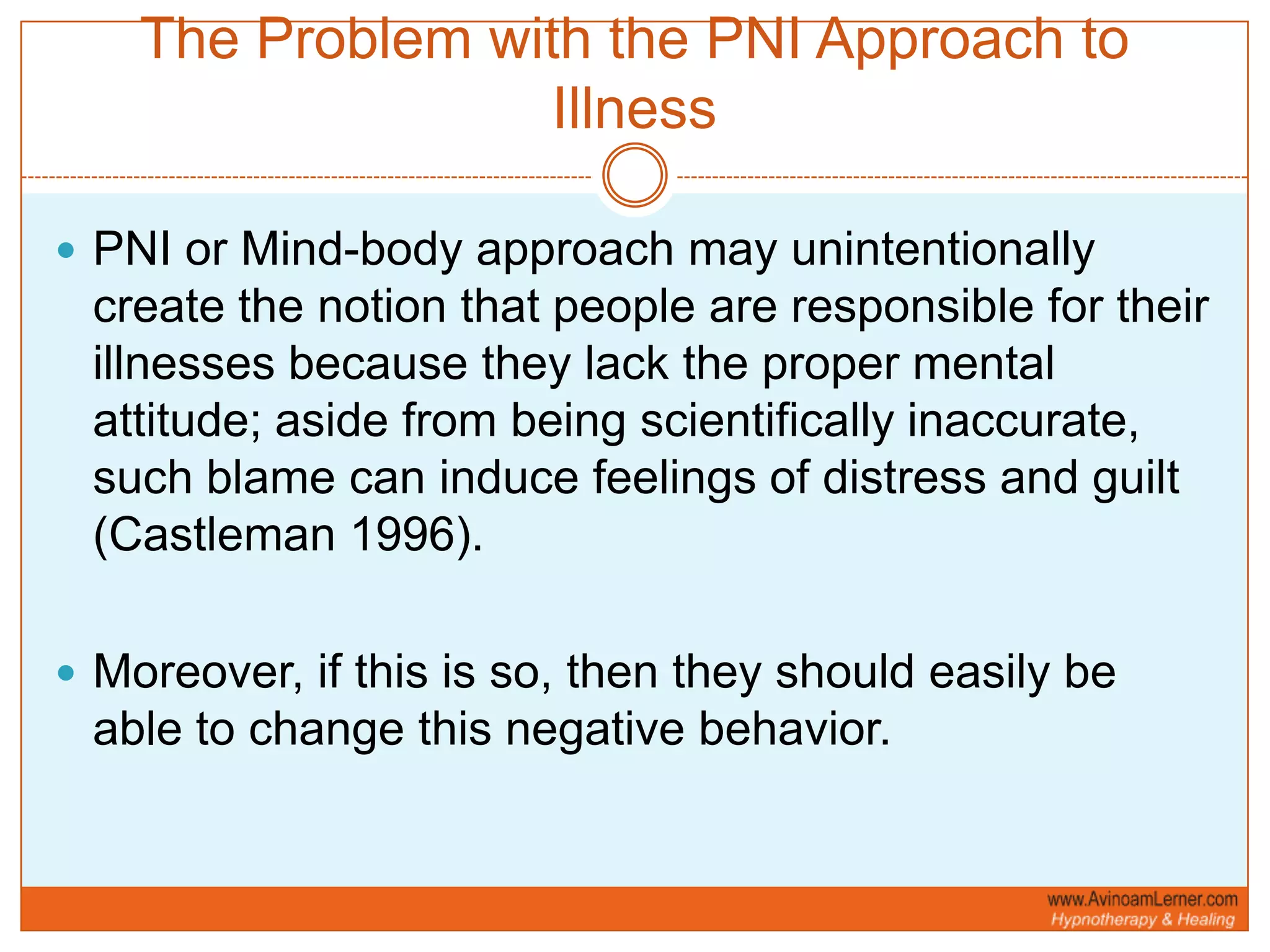 The Problem with the PNI Approach to IllnessPNI or Mind-body approach may unintentionally create the notion that people are responsible for their illnesses because they lack the proper mental attitude; aside from being scientifically inaccurate, such blame can induce feelings of distress and guilt (Castleman 1996).Moreover, if this is so, then they should easily be able to change this negative behavior.