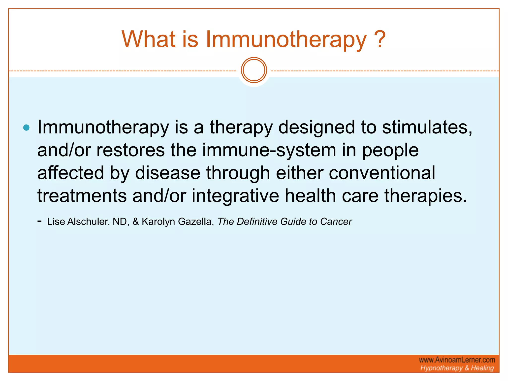What is Immunotherapy ?Immunotherapy is a therapy designed to stimulates, and/or restores the immune-system in people affected by disease through either conventional treatments and/or integrative health care therapies. -Lise Alschuler, ND, & Karolyn Gazella, The Definitive Guide to Cancer