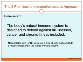 The 3 Premises to Immunotherapeutic ApproachPremise # 1:The body’s natural immune-system is designed to defend against all illnesses, cancer and chronic illness included.      Natural killer cells (or NK cells) are a type of cells that constitute   a major component of the innate immune system. 
