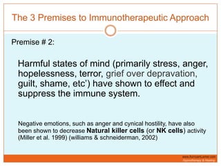 The 3 Premises to Immunotherapeutic ApproachPremise # 2:Harmful states of mind (primarily stress, anger, hopelessness, terror, grief over depravation, guilt, shame, etc’) have shown to effect and suppress the immune system.    Negative emotions, such as anger and cynical hostility, have also been shown to decrease Natural killer cells (or NK cells) activity (Miller et al. 1999) (williams & schneiderman, 2002)