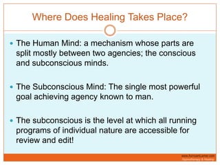Where Does Healing Takes Place?The Human Mind: a mechanism whose parts are split mostly between two agencies; the conscious and subconscious minds. The Subconscious Mind: The single most powerful goal achieving agency known to man. The subconscious is the level at which all running programs of individual nature are accessible for review and edit!