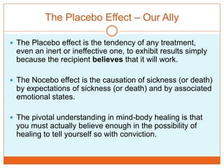 The Placebo Effect – Our AllyThe Placebo effect is the tendency of any treatment, even an inert or ineffective one, to exhibit results simply because the recipient believes that it will work.The Nocebo effect is the causation of sickness (or death) by expectations of sickness (or death) and by associated emotional states.The pivotal understanding in mind-body healing is that you must actually believe enough in the possibility of healing to tell yourself so with conviction. 