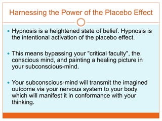 Harnessing the Power of the Placebo EffectHypnosis is a heightened state of belief. Hypnosis is the intentional activation of the placebo effect. This means bypassing your "critical faculty", the conscious mind, and painting a healing picture in your subconscious-mind. Your subconscious-mind will transmit the imagined outcome via your nervous system to your body which will manifest it in conformance with your thinking. 