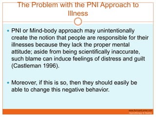 The Problem with the PNI Approach to IllnessPNI or Mind-body approach may unintentionally create the notion that people are responsible for their illnesses because they lack the proper mental attitude; aside from being scientifically inaccurate, such blame can induce feelings of distress and guilt (Castleman 1996).Moreover, if this is so, then they should easily be able to change this negative behavior.