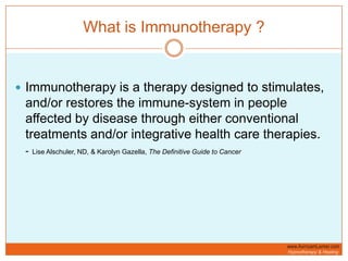 What is Immunotherapy ?Immunotherapy is a therapy designed to stimulates, and/or restores the immune-system in people affected by disease through either conventional treatments and/or integrative health care therapies. -Lise Alschuler, ND, & Karolyn Gazella, The Definitive Guide to Cancer