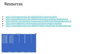 Resources
● https://www.datainmotion.dev/2020/05/ﬂink-sql-preview.html
● https://www.datainmotion.dev/2020/05/time-series-analysis-dataﬂow.html
● https://github.com/tspannhw/meetup-sensors/blob/main/ﬂink-sql/democdf.sh
● https://www.slideshare.net/bunkertor/time-series-analysis-dataﬂow
● https://www.datainmotion.dev/2020/07/ﬂank-in-cloud-huge-cloudera-data.html
 