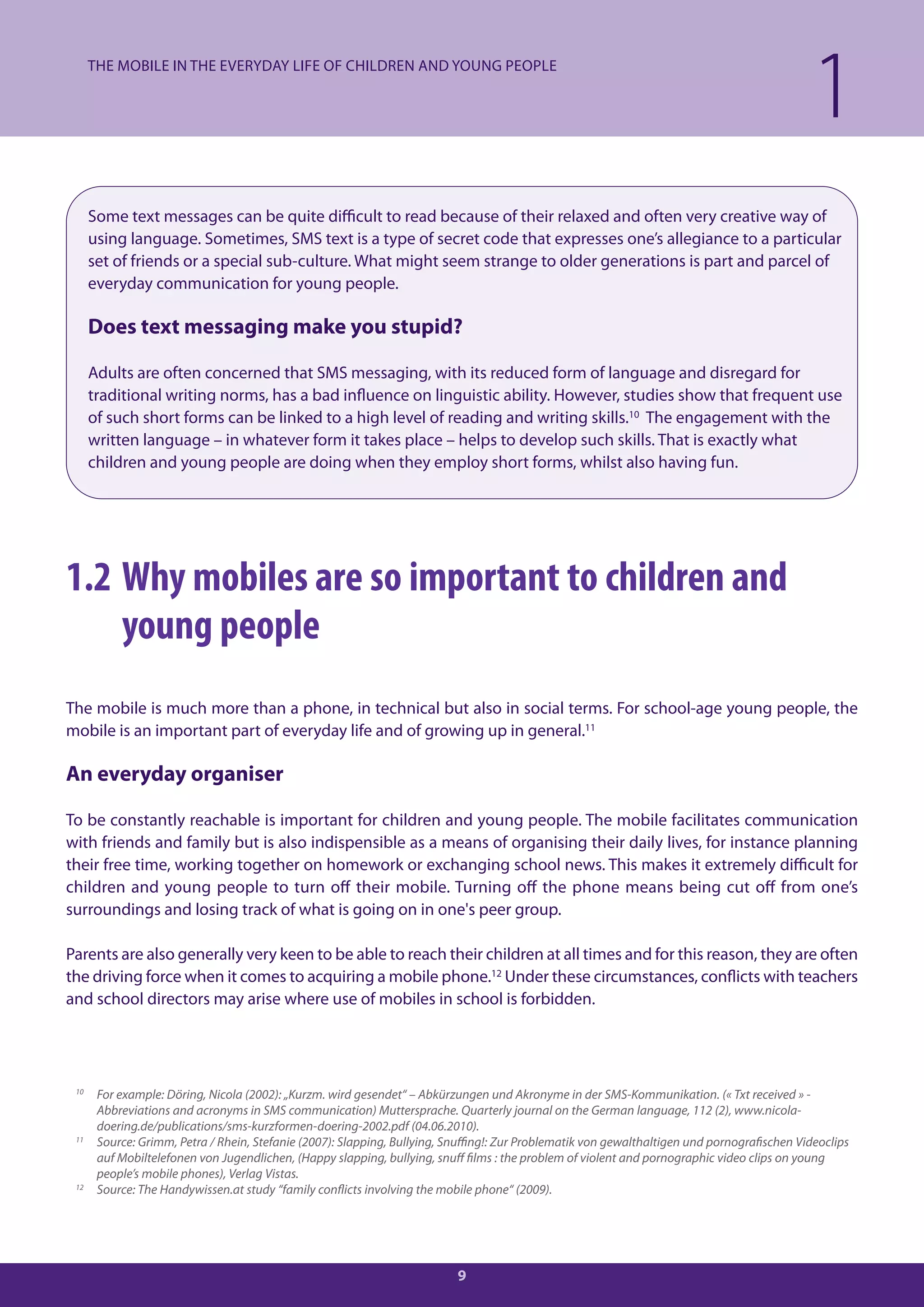 THE MOBILE IN THE EVERYDAY LIFE OF CHILDREN AND YOUNG PEOPLE

                                                                                                                                              1
      Some text messages can be quite difficult to read because of their relaxed and often very creative way of
      using language. Sometimes, SMS text is a type of secret code that expresses one’s allegiance to a particular
      set of friends or a special sub-culture. What might seem strange to older generations is part and parcel of
      everyday communication for young people.

      Does text messaging make you stupid?

      Adults are often concerned that SMS messaging, with its reduced form of language and disregard for
      traditional writing norms, has a bad influence on linguistic ability. However, studies show that frequent use
      of such short forms can be linked to a high level of reading and writing skills.10 The engagement with the
      written language – in whatever form it takes place – helps to develop such skills. That is exactly what
      children and young people are doing when they employ short forms, whilst also having fun.




1.2 Why mobiles are so important to children and
    young people
The mobile is much more than a phone, in technical but also in social terms. For school-age young people, the
mobile is an important part of everyday life and of growing up in general.11

An everyday organiser

To be constantly reachable is important for children and young people. The mobile facilitates communication
with friends and family but is also indispensible as a means of organising their daily lives, for instance planning
their free time, working together on homework or exchanging school news. This makes it extremely difficult for
children and young people to turn off their mobile. Turning off the phone means being cut off from one’s
surroundings and losing track of what is going on in one's peer group.

Parents are also generally very keen to be able to reach their children at all times and for this reason, they are often
the driving force when it comes to acquiring a mobile phone.12 Under these circumstances, conflicts with teachers
and school directors may arise where use of mobiles in school is forbidden.




 10
       For example: Döring, Nicola (2002): „Kurzm. wird gesendet“ – Abkürzungen und Akronyme in der SMS-Kommunikation. (« Txt received » -
       Abbreviations and acronyms in SMS communication) Muttersprache. Quarterly journal on the German language, 112 (2), www.nicola-
       doering.de/publications/sms-kurzformen-doering-2002.pdf (04.06.2010).
 11
       Source: Grimm, Petra / Rhein, Stefanie (2007): Slapping, Bullying, Snuffing!: Zur Problematik von gewalthaltigen und pornografischen Videoclips
       auf Mobiltelefonen von Jugendlichen, (Happy slapping, bullying, snuff films : the problem of violent and pornographic video clips on young
       people’s mobile phones), Verlag Vistas.
 12    Source: The Handywissen.at study “family conflicts involving the mobile phone“ (2009).




                                                                           9
 