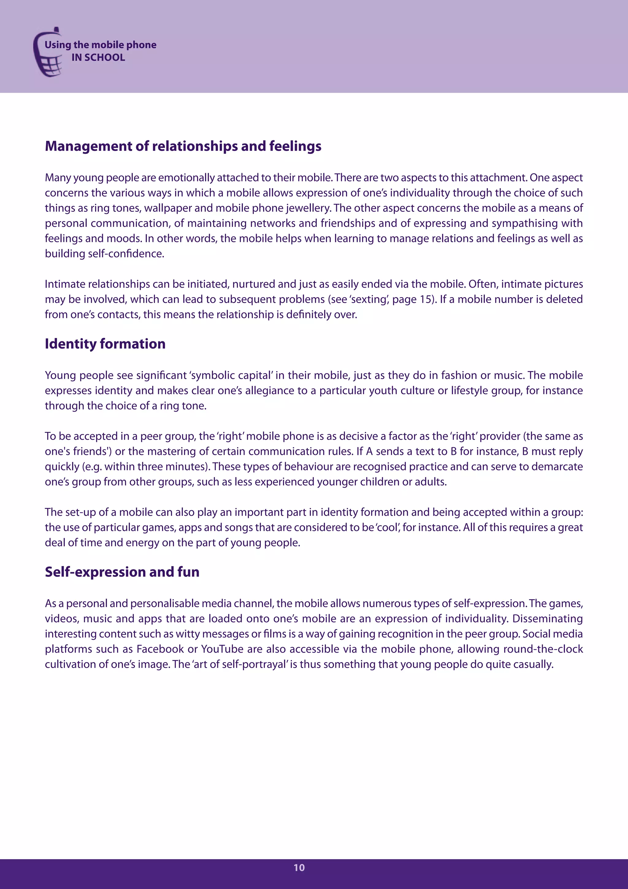 Using the mobile phone
     IN SCHOOL




Management of relationships and feelings

Many young people are emotionally attached to their mobile. There are two aspects to this attachment. One aspect
concerns the various ways in which a mobile allows expression of one’s individuality through the choice of such
things as ring tones, wallpaper and mobile phone jewellery. The other aspect concerns the mobile as a means of
personal communication, of maintaining networks and friendships and of expressing and sympathising with
feelings and moods. In other words, the mobile helps when learning to manage relations and feelings as well as
building self-confidence.

Intimate relationships can be initiated, nurtured and just as easily ended via the mobile. Often, intimate pictures
may be involved, which can lead to subsequent problems (see ‘sexting’, page 15). If a mobile number is deleted
from one’s contacts, this means the relationship is definitely over.

Identity formation

Young people see significant ‘symbolic capital’ in their mobile, just as they do in fashion or music. The mobile
expresses identity and makes clear one’s allegiance to a particular youth culture or lifestyle group, for instance
through the choice of a ring tone.

To be accepted in a peer group, the ‘right’ mobile phone is as decisive a factor as the ‘right’ provider (the same as
one's friends') or the mastering of certain communication rules. If A sends a text to B for instance, B must reply
quickly (e.g. within three minutes). These types of behaviour are recognised practice and can serve to demarcate
one’s group from other groups, such as less experienced younger children or adults.

The set-up of a mobile can also play an important part in identity formation and being accepted within a group:
the use of particular games, apps and songs that are considered to be ‘cool’, for instance. All of this requires a great
deal of time and energy on the part of young people.

Self-expression and fun

As a personal and personalisable media channel, the mobile allows numerous types of self-expression. The games,
videos, music and apps that are loaded onto one’s mobile are an expression of individuality. Disseminating
interesting content such as witty messages or films is a way of gaining recognition in the peer group. Social media
platforms such as Facebook or YouTube are also accessible via the mobile phone, allowing round-the-clock
cultivation of one’s image. The ‘art of self-portrayal’ is thus something that young people do quite casually.




                                                       10
 