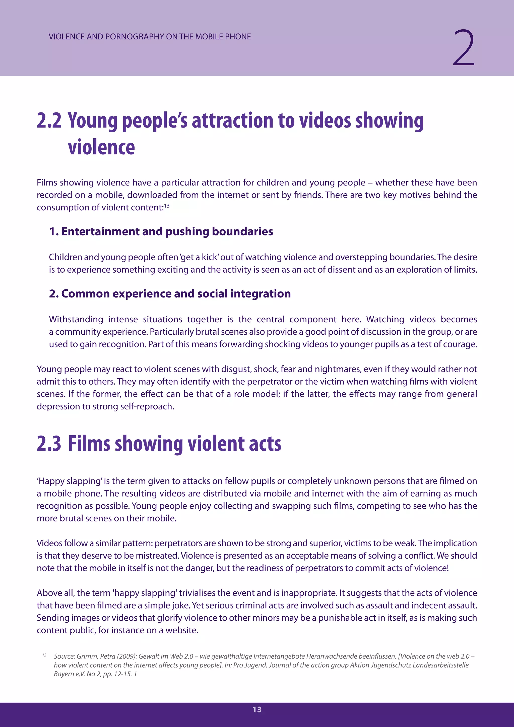 VIOLENCE AND PORNOGRAPHY ON THE MOBILE PHONE

                                                                                                                                            2
2.2 Young people’s attraction to videos showing
    violence
Films showing violence have a particular attraction for children and young people – whether these have been
recorded on a mobile, downloaded from the internet or sent by friends. There are two key motives behind the
consumption of violent content:13

      1. Entertainment and pushing boundaries

      Children and young people often ‘get a kick’ out of watching violence and overstepping boundaries. The desire
      is to experience something exciting and the activity is seen as an act of dissent and as an exploration of limits.

      2. Common experience and social integration

      Withstanding intense situations together is the central component here. Watching videos becomes
      a community experience. Particularly brutal scenes also provide a good point of discussion in the group, or are
      used to gain recognition. Part of this means forwarding shocking videos to younger pupils as a test of courage.

Young people may react to violent scenes with disgust, shock, fear and nightmares, even if they would rather not
admit this to others. They may often identify with the perpetrator or the victim when watching films with violent
scenes. If the former, the effect can be that of a role model; if the latter, the effects may range from general
depression to strong self-reproach.



2.3 Films showing violent acts
‘Happy slapping’ is the term given to attacks on fellow pupils or completely unknown persons that are filmed on
a mobile phone. The resulting videos are distributed via mobile and internet with the aim of earning as much
recognition as possible. Young people enjoy collecting and swapping such films, competing to see who has the
more brutal scenes on their mobile.

Videos follow a similar pattern: perpetrators are shown to be strong and superior, victims to be weak. The implication
is that they deserve to be mistreated. Violence is presented as an acceptable means of solving a conflict. We should
note that the mobile in itself is not the danger, but the readiness of perpetrators to commit acts of violence!

Above all, the term 'happy slapping' trivialises the event and is inappropriate. It suggests that the acts of violence
that have been filmed are a simple joke. Yet serious criminal acts are involved such as assault and indecent assault.
Sending images or videos that glorify violence to other minors may be a punishable act in itself, as is making such
content public, for instance on a website.

 13    Source: Grimm, Petra (2009): Gewalt im Web 2.0 – wie gewalthaltige Internetangebote Heranwachsende beeinflussen. [Violence on the web 2.0 –
       how violent content on the internet affects young people]. In: Pro Jugend. Journal of the action group Aktion Jugendschutz Landesarbeitsstelle
       Bayern e.V. No 2, pp. 12-15. 1



                                                                         13
 