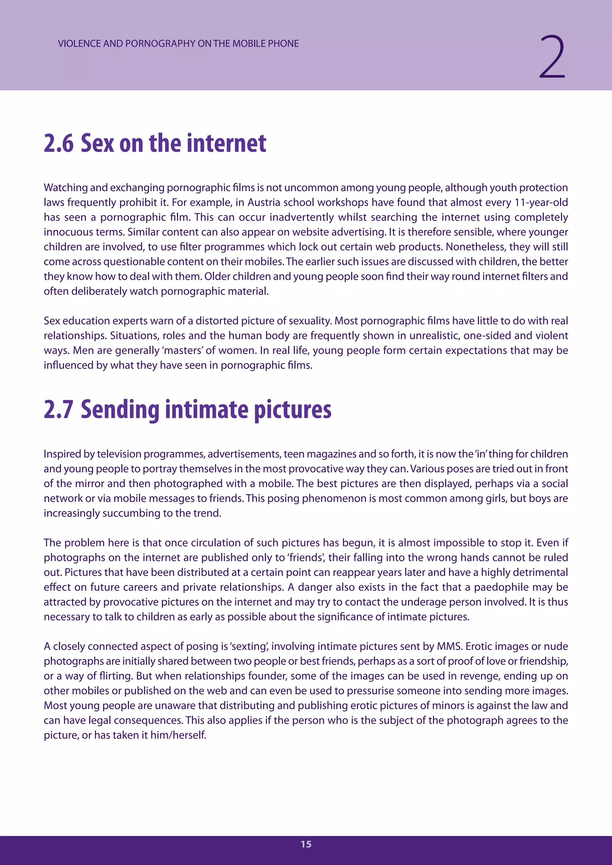 VIOLENCE AND PORNOGRAPHY ON THE MOBILE PHONE

                                                                                                              2
2.6 Sex on the internet
Watching and exchanging pornographic films is not uncommon among young people, although youth protection
laws frequently prohibit it. For example, in Austria school workshops have found that almost every 11-year-old
has seen a pornographic film. This can occur inadvertently whilst searching the internet using completely
innocuous terms. Similar content can also appear on website advertising. It is therefore sensible, where younger
children are involved, to use filter programmes which lock out certain web products. Nonetheless, they will still
come across questionable content on their mobiles. The earlier such issues are discussed with children, the better
they know how to deal with them. Older children and young people soon find their way round internet filters and
often deliberately watch pornographic material.

Sex education experts warn of a distorted picture of sexuality. Most pornographic films have little to do with real
relationships. Situations, roles and the human body are frequently shown in unrealistic, one-sided and violent
ways. Men are generally ‘masters’ of women. In real life, young people form certain expectations that may be
influenced by what they have seen in pornographic films.



2.7 Sending intimate pictures
Inspired by television programmes, advertisements, teen magazines and so forth, it is now the ‘in’ thing for children
and young people to portray themselves in the most provocative way they can. Various poses are tried out in front
of the mirror and then photographed with a mobile. The best pictures are then displayed, perhaps via a social
network or via mobile messages to friends. This posing phenomenon is most common among girls, but boys are
increasingly succumbing to the trend.

The problem here is that once circulation of such pictures has begun, it is almost impossible to stop it. Even if
photographs on the internet are published only to ‘friends', their falling into the wrong hands cannot be ruled
out. Pictures that have been distributed at a certain point can reappear years later and have a highly detrimental
effect on future careers and private relationships. A danger also exists in the fact that a paedophile may be
attracted by provocative pictures on the internet and may try to contact the underage person involved. It is thus
necessary to talk to children as early as possible about the significance of intimate pictures.

A closely connected aspect of posing is ‘sexting’, involving intimate pictures sent by MMS. Erotic images or nude
photographs are initially shared between two people or best friends, perhaps as a sort of proof of love or friendship,
or a way of flirting. But when relationships founder, some of the images can be used in revenge, ending up on
other mobiles or published on the web and can even be used to pressurise someone into sending more images.
Most young people are unaware that distributing and publishing erotic pictures of minors is against the law and
can have legal consequences. This also applies if the person who is the subject of the photograph agrees to the
picture, or has taken it him/herself.




                                                         15
 