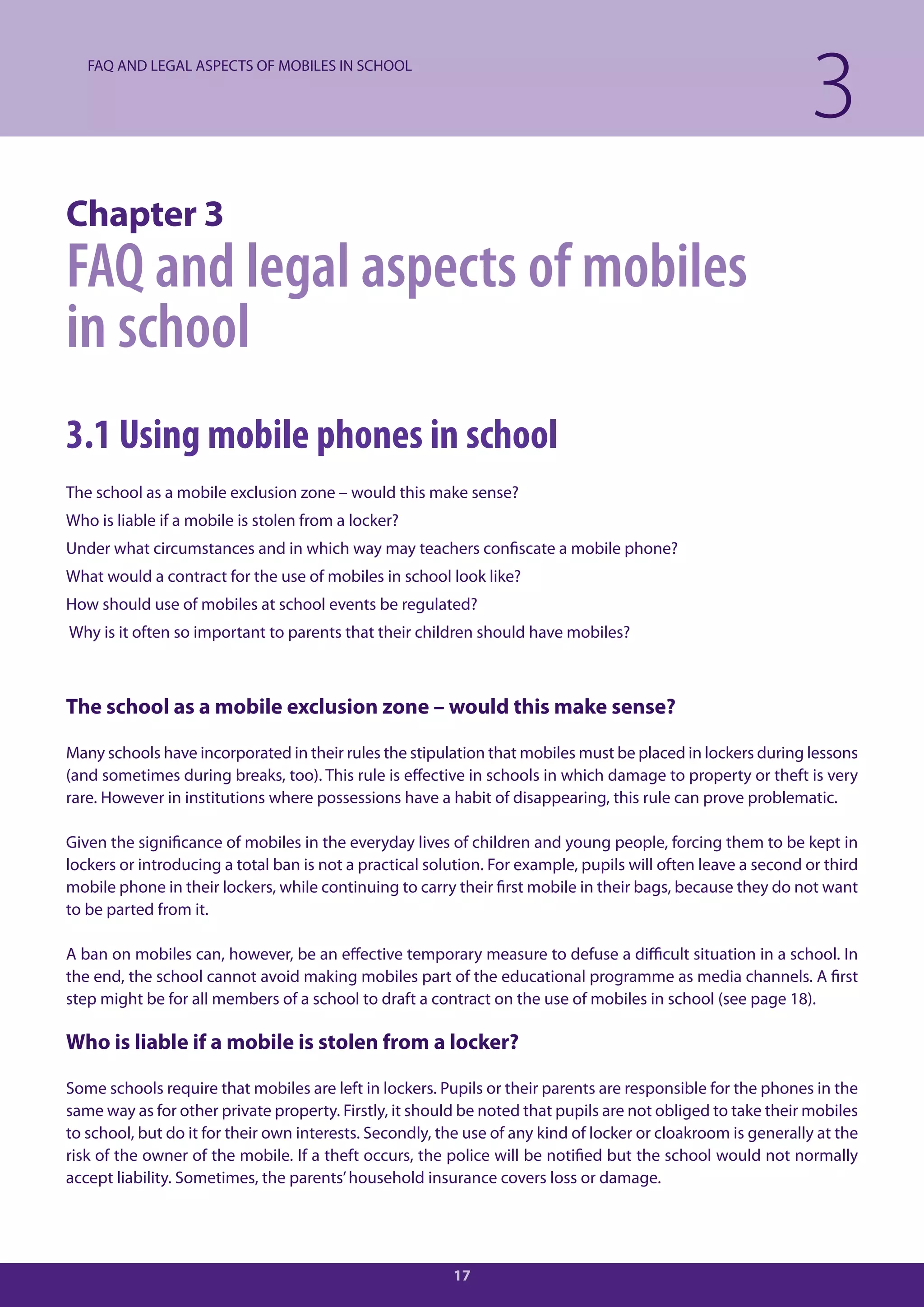 FAQ AND LEGAL ASPECTS OF MOBILES IN SCHOOL

                                                                                                              3
Chapter 3
FAQ and legal aspects of mobiles
in school
3.1 Using mobile phones in school
The school as a mobile exclusion zone – would this make sense?
Who is liable if a mobile is stolen from a locker?
Under what circumstances and in which way may teachers confiscate a mobile phone?
What would a contract for the use of mobiles in school look like?
How should use of mobiles at school events be regulated?
Why is it often so important to parents that their children should have mobiles?



The school as a mobile exclusion zone – would this make sense?

Many schools have incorporated in their rules the stipulation that mobiles must be placed in lockers during lessons
(and sometimes during breaks, too). This rule is effective in schools in which damage to property or theft is very
rare. However in institutions where possessions have a habit of disappearing, this rule can prove problematic.

Given the significance of mobiles in the everyday lives of children and young people, forcing them to be kept in
lockers or introducing a total ban is not a practical solution. For example, pupils will often leave a second or third
mobile phone in their lockers, while continuing to carry their first mobile in their bags, because they do not want
to be parted from it.

A ban on mobiles can, however, be an effective temporary measure to defuse a difficult situation in a school. In
the end, the school cannot avoid making mobiles part of the educational programme as media channels. A first
step might be for all members of a school to draft a contract on the use of mobiles in school (see page 18).

Who is liable if a mobile is stolen from a locker?

Some schools require that mobiles are left in lockers. Pupils or their parents are responsible for the phones in the
same way as for other private property. Firstly, it should be noted that pupils are not obliged to take their mobiles
to school, but do it for their own interests. Secondly, the use of any kind of locker or cloakroom is generally at the
risk of the owner of the mobile. If a theft occurs, the police will be notified but the school would not normally
accept liability. Sometimes, the parents’ household insurance covers loss or damage.




                                                         17
 