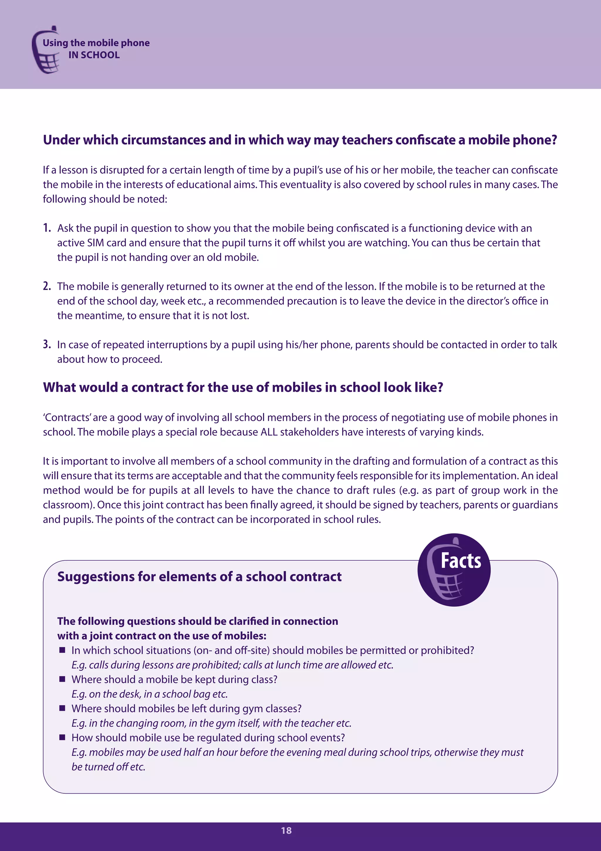 Using the mobile phone
     IN SCHOOL




Under which circumstances and in which way may teachers confiscate a mobile phone?

If a lesson is disrupted for a certain length of time by a pupil’s use of his or her mobile, the teacher can confiscate
the mobile in the interests of educational aims. This eventuality is also covered by school rules in many cases. The
following should be noted:

1. Ask the pupil in question to show you that the mobile being confiscated is a functioning device with an
   active SIM card and ensure that the pupil turns it off whilst you are watching. You can thus be certain that
   the pupil is not handing over an old mobile.

2. The mobile is generally returned to its owner at the end of the lesson. If the mobile is to be returned at the
   end of the school day, week etc., a recommended precaution is to leave the device in the director’s office in
   the meantime, to ensure that it is not lost.

3. In case of repeated interruptions by a pupil using his/her phone, parents should be contacted in order to talk
   about how to proceed.

What would a contract for the use of mobiles in school look like?

‘Contracts’ are a good way of involving all school members in the process of negotiating use of mobile phones in
school. The mobile plays a special role because ALL stakeholders have interests of varying kinds.

It is important to involve all members of a school community in the drafting and formulation of a contract as this
will ensure that its terms are acceptable and that the community feels responsible for its implementation. An ideal
method would be for pupils at all levels to have the chance to draft rules (e.g. as part of group work in the
classroom). Once this joint contract has been finally agreed, it should be signed by teachers, parents or guardians
and pupils. The points of the contract can be incorporated in school rules.



                                                                                           Facts
   Suggestions for elements of a school contract


   The following questions should be clarified in connection
   with a joint contract on the use of mobiles:
    In which school situations (on- and off-site) should mobiles be permitted or prohibited?
      E.g. calls during lessons are prohibited; calls at lunch time are allowed etc.
    Where should a mobile be kept during class?
      E.g. on the desk, in a school bag etc.
    Where should mobiles be left during gym classes?
      E.g. in the changing room, in the gym itself, with the teacher etc.
    How should mobile use be regulated during school events?
      E.g. mobiles may be used half an hour before the evening meal during school trips, otherwise they must
      be turned off etc.




                                                      18
 