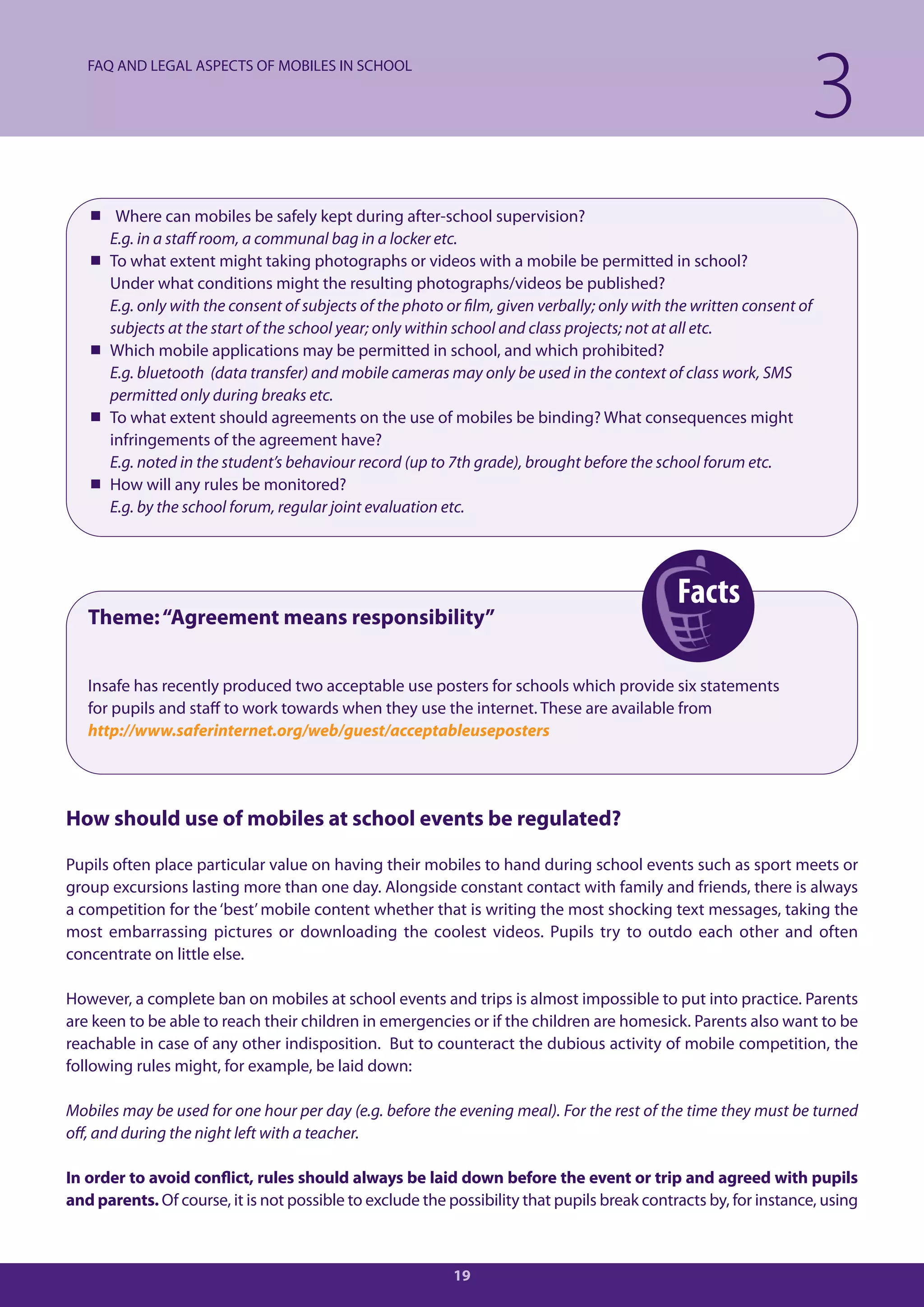 FAQ AND LEGAL ASPECTS OF MOBILES IN SCHOOL

                                                                                                                 3
    Where can mobiles be safely kept during after-school supervision?
     E.g. in a staff room, a communal bag in a locker etc.
    To what extent might taking photographs or videos with a mobile be permitted in school?
     Under what conditions might the resulting photographs/videos be published?
     E.g. only with the consent of subjects of the photo or film, given verbally; only with the written consent of
     subjects at the start of the school year; only within school and class projects; not at all etc.
    Which mobile applications may be permitted in school, and which prohibited?
     E.g. bluetooth (data transfer) and mobile cameras may only be used in the context of class work, SMS
     permitted only during breaks etc.
    To what extent should agreements on the use of mobiles be binding? What consequences might
     infringements of the agreement have?
     E.g. noted in the student’s behaviour record (up to 7th grade), brought before the school forum etc.
    How will any rules be monitored?
     E.g. by the school forum, regular joint evaluation etc.




                                                                                             Facts
   Theme: “Agreement means responsibility”


   Insafe has recently produced two acceptable use posters for schools which provide six statements
   for pupils and staff to work towards when they use the internet. These are available from
   http://www.saferinternet.org/web/guest/acceptableuseposters




How should use of mobiles at school events be regulated?

Pupils often place particular value on having their mobiles to hand during school events such as sport meets or
group excursions lasting more than one day. Alongside constant contact with family and friends, there is always
a competition for the ‘best’ mobile content whether that is writing the most shocking text messages, taking the
most embarrassing pictures or downloading the coolest videos. Pupils try to outdo each other and often
concentrate on little else.

However, a complete ban on mobiles at school events and trips is almost impossible to put into practice. Parents
are keen to be able to reach their children in emergencies or if the children are homesick. Parents also want to be
reachable in case of any other indisposition. But to counteract the dubious activity of mobile competition, the
following rules might, for example, be laid down:

Mobiles may be used for one hour per day (e.g. before the evening meal). For the rest of the time they must be turned
off, and during the night left with a teacher.

In order to avoid conflict, rules should always be laid down before the event or trip and agreed with pupils
and parents. Of course, it is not possible to exclude the possibility that pupils break contracts by, for instance, using



                                                           19
 