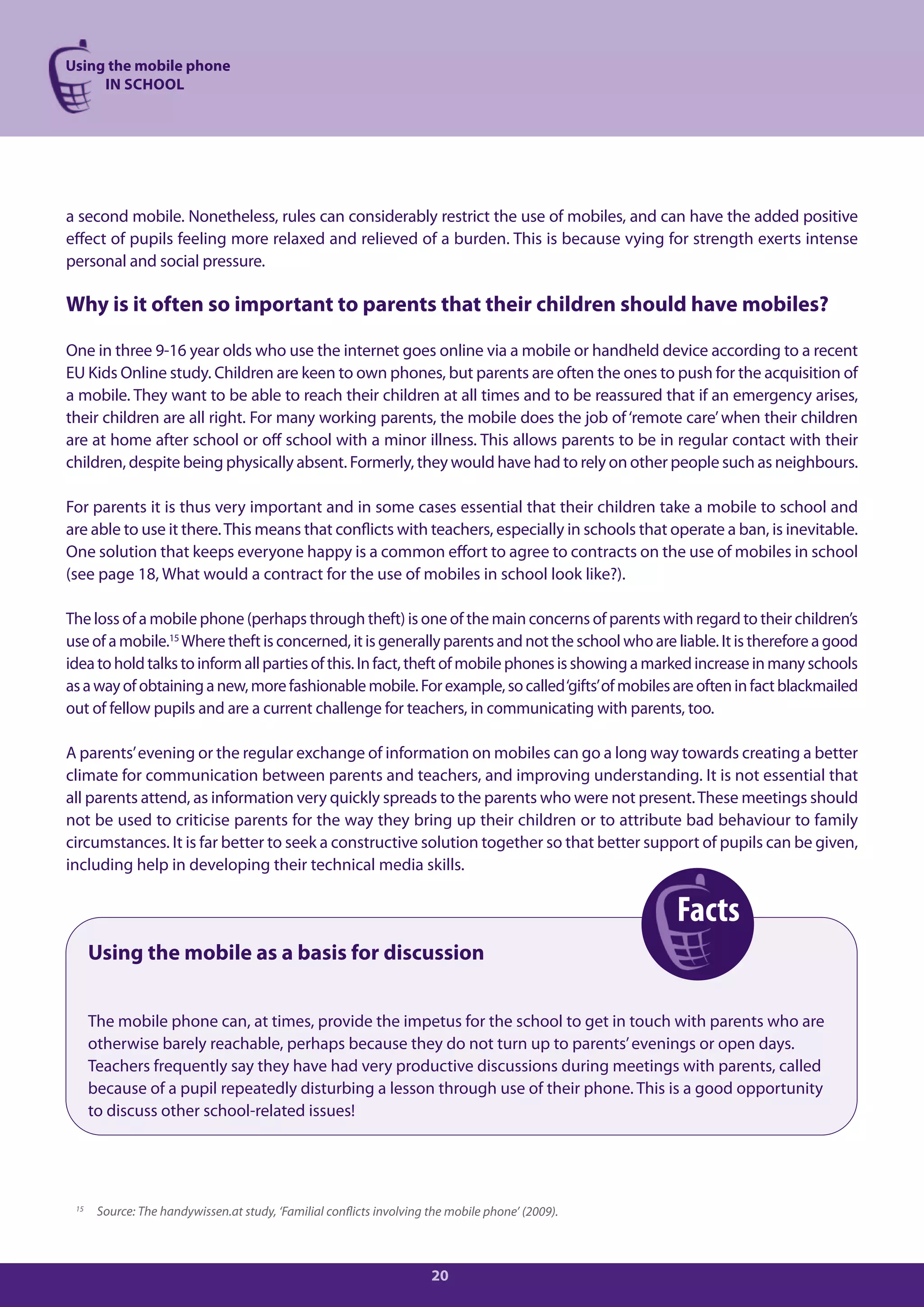 Using the mobile phone
     IN SCHOOL




a second mobile. Nonetheless, rules can considerably restrict the use of mobiles, and can have the added positive
effect of pupils feeling more relaxed and relieved of a burden. This is because vying for strength exerts intense
personal and social pressure.

Why is it often so important to parents that their children should have mobiles?

One in three 9-16 year olds who use the internet goes online via a mobile or handheld device according to a recent
EU Kids Online study. Children are keen to own phones, but parents are often the ones to push for the acquisition of
a mobile. They want to be able to reach their children at all times and to be reassured that if an emergency arises,
their children are all right. For many working parents, the mobile does the job of ‘remote care’ when their children
are at home after school or off school with a minor illness. This allows parents to be in regular contact with their
children, despite being physically absent. Formerly, they would have had to rely on other people such as neighbours.

For parents it is thus very important and in some cases essential that their children take a mobile to school and
are able to use it there. This means that conflicts with teachers, especially in schools that operate a ban, is inevitable.
One solution that keeps everyone happy is a common effort to agree to contracts on the use of mobiles in school
(see page 18, What would a contract for the use of mobiles in school look like?).

The loss of a mobile phone (perhaps through theft) is one of the main concerns of parents with regard to their children’s
use of a mobile.15 Where theft is concerned, it is generally parents and not the school who are liable. It is therefore a good
idea to hold talks to inform all parties of this. In fact, theft of mobile phones is showing a marked increase in many schools
as a way of obtaining a new, more fashionable mobile. For example, so called ‘gifts’ of mobiles are often in fact blackmailed
out of fellow pupils and are a current challenge for teachers, in communicating with parents, too.

A parents’ evening or the regular exchange of information on mobiles can go a long way towards creating a better
climate for communication between parents and teachers, and improving understanding. It is not essential that
all parents attend, as information very quickly spreads to the parents who were not present. These meetings should
not be used to criticise parents for the way they bring up their children or to attribute bad behaviour to family
circumstances. It is far better to seek a constructive solution together so that better support of pupils can be given,
including help in developing their technical media skills.

                                                                                                   Facts
      Using the mobile as a basis for discussion


      The mobile phone can, at times, provide the impetus for the school to get in touch with parents who are
      otherwise barely reachable, perhaps because they do not turn up to parents’ evenings or open days.
      Teachers frequently say they have had very productive discussions during meetings with parents, called
      because of a pupil repeatedly disturbing a lesson through use of their phone. This is a good opportunity
      to discuss other school-related issues!




 15
       Source: The handywissen.at study, ‘Familial conflicts involving the mobile phone’ (2009).



                                                                       20
 