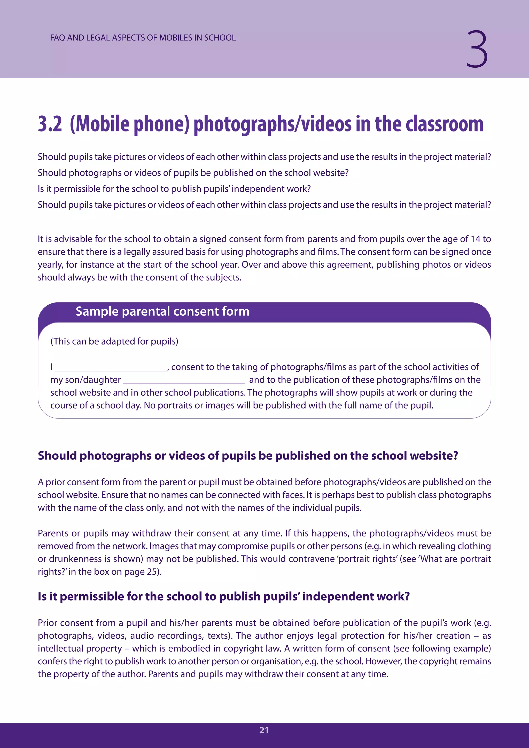 FAQ AND LEGAL ASPECTS OF MOBILES IN SCHOOL

                                                                                                              3
3.2 (Mobile phone) photographs/videos in the classroom
Should pupils take pictures or videos of each other within class projects and use the results in the project material?
Should photographs or videos of pupils be published on the school website?
Is it permissible for the school to publish pupils’ independent work?
Should pupils take pictures or videos of each other within class projects and use the results in the project material?


It is advisable for the school to obtain a signed consent form from parents and from pupils over the age of 14 to
ensure that there is a legally assured basis for using photographs and films. The consent form can be signed once
yearly, for instance at the start of the school year. Over and above this agreement, publishing photos or videos
should always be with the consent of the subjects.


         Sample parental consent form

   (This can be adapted for pupils)

   I _______________________, consent to the taking of photographs/films as part of the school activities of
   my son/daughter _________________________ and to the publication of these photographs/films on the
   school website and in other school publications. The photographs will show pupils at work or during the
   course of a school day. No portraits or images will be published with the full name of the pupil.




Should photographs or videos of pupils be published on the school website?

A prior consent form from the parent or pupil must be obtained before photographs/videos are published on the
school website. Ensure that no names can be connected with faces. It is perhaps best to publish class photographs
with the name of the class only, and not with the names of the individual pupils.

Parents or pupils may withdraw their consent at any time. If this happens, the photographs/videos must be
removed from the network. Images that may compromise pupils or other persons (e.g. in which revealing clothing
or drunkenness is shown) may not be published. This would contravene ‘portrait rights’ (see ‘What are portrait
rights?’ in the box on page 25).

Is it permissible for the school to publish pupils’ independent work?

Prior consent from a pupil and his/her parents must be obtained before publication of the pupil’s work (e.g.
photographs, videos, audio recordings, texts). The author enjoys legal protection for his/her creation – as
intellectual property – which is embodied in copyright law. A written form of consent (see following example)
confers the right to publish work to another person or organisation, e.g. the school. However, the copyright remains
the property of the author. Parents and pupils may withdraw their consent at any time.




                                                         21
 