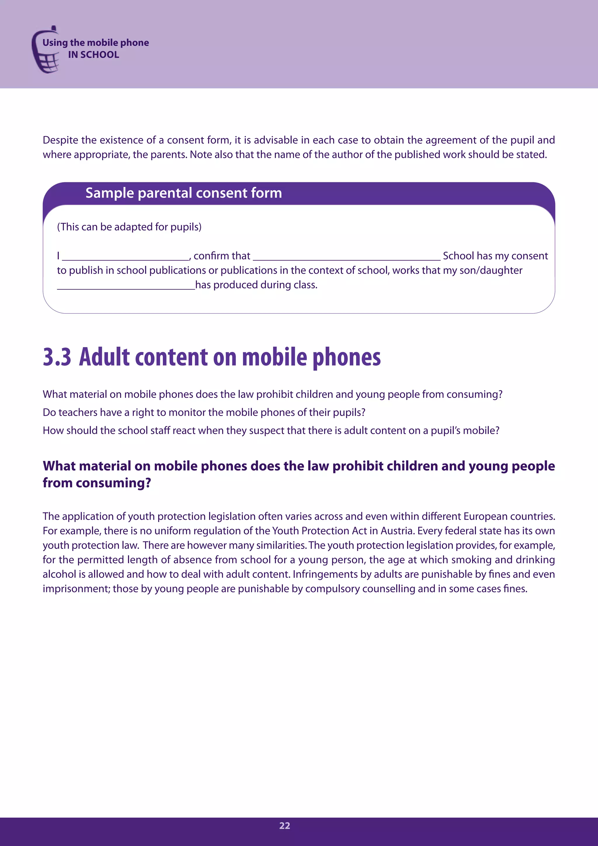 Using the mobile phone
     IN SCHOOL




Despite the existence of a consent form, it is advisable in each case to obtain the agreement of the pupil and
where appropriate, the parents. Note also that the name of the author of the published work should be stated.


         Sample parental consent form

   (This can be adapted for pupils)

   I _______________________, confirm that __________________________________ School has my consent
   to publish in school publications or publications in the context of school, works that my son/daughter
   _________________________has produced during class.




3.3 Adult content on mobile phones
What material on mobile phones does the law prohibit children and young people from consuming?
Do teachers have a right to monitor the mobile phones of their pupils?
How should the school staff react when they suspect that there is adult content on a pupil’s mobile?


What material on mobile phones does the law prohibit children and young people
from consuming?

The application of youth protection legislation often varies across and even within different European countries.
For example, there is no uniform regulation of the Youth Protection Act in Austria. Every federal state has its own
youth protection law. There are however many similarities. The youth protection legislation provides, for example,
for the permitted length of absence from school for a young person, the age at which smoking and drinking
alcohol is allowed and how to deal with adult content. Infringements by adults are punishable by fines and even
imprisonment; those by young people are punishable by compulsory counselling and in some cases fines.




                                                     22
 
