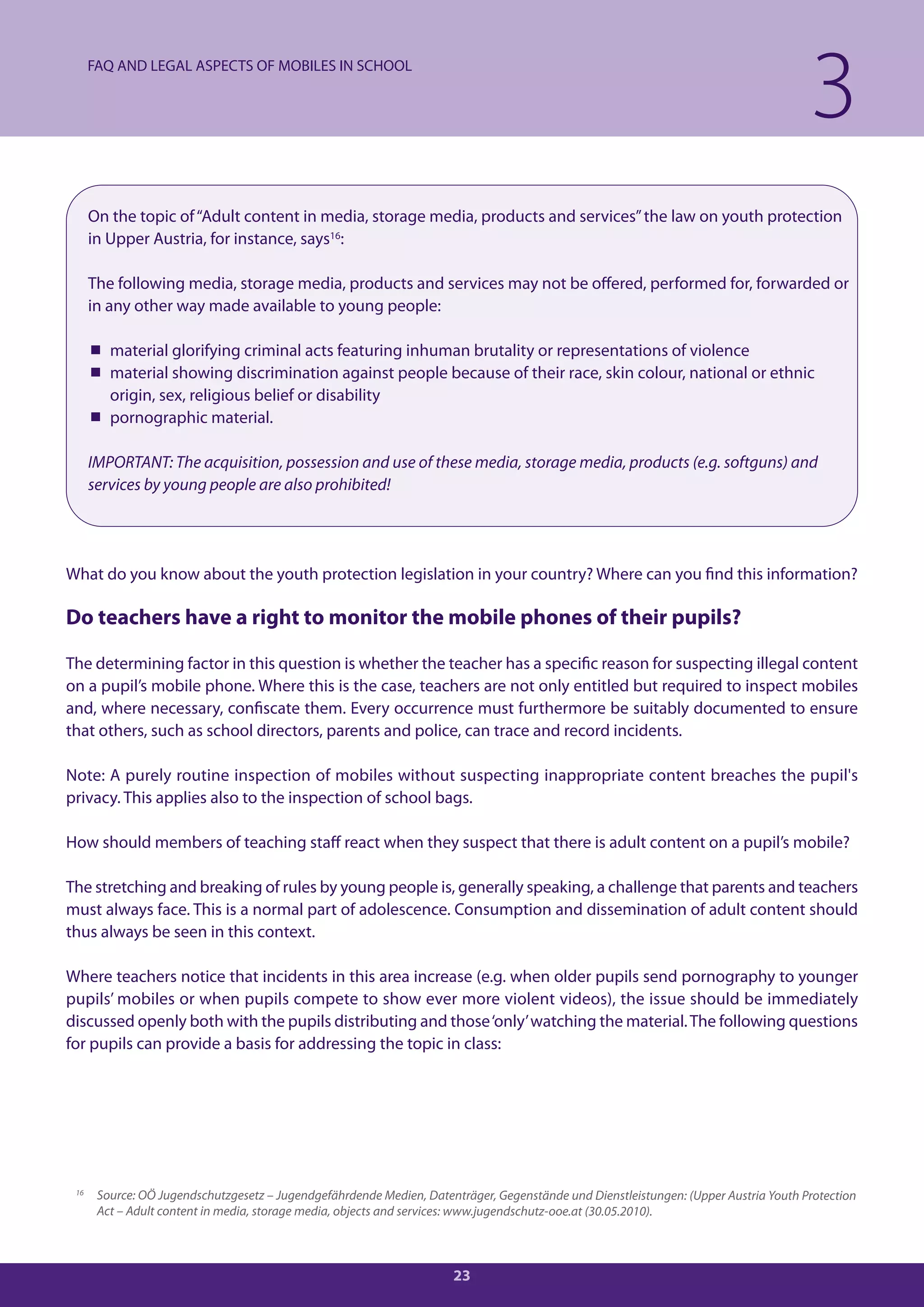FAQ AND LEGAL ASPECTS OF MOBILES IN SCHOOL

                                                                                                                                      3
      On the topic of “Adult content in media, storage media, products and services” the law on youth protection
      in Upper Austria, for instance, says16:

      The following media, storage media, products and services may not be offered, performed for, forwarded or
      in any other way made available to young people:

       material glorifying criminal acts featuring inhuman brutality or representations of violence
       material showing discrimination against people because of their race, skin colour, national or ethnic
        origin, sex, religious belief or disability
       pornographic material.

      IMPORTANT: The acquisition, possession and use of these media, storage media, products (e.g. softguns) and
      services by young people are also prohibited!




What do you know about the youth protection legislation in your country? Where can you find this information?

Do teachers have a right to monitor the mobile phones of their pupils?

The determining factor in this question is whether the teacher has a specific reason for suspecting illegal content
on a pupil’s mobile phone. Where this is the case, teachers are not only entitled but required to inspect mobiles
and, where necessary, confiscate them. Every occurrence must furthermore be suitably documented to ensure
that others, such as school directors, parents and police, can trace and record incidents.

Note: A purely routine inspection of mobiles without suspecting inappropriate content breaches the pupil's
privacy. This applies also to the inspection of school bags.

How should members of teaching staff react when they suspect that there is adult content on a pupil’s mobile?

The stretching and breaking of rules by young people is, generally speaking, a challenge that parents and teachers
must always face. This is a normal part of adolescence. Consumption and dissemination of adult content should
thus always be seen in this context.

Where teachers notice that incidents in this area increase (e.g. when older pupils send pornography to younger
pupils’ mobiles or when pupils compete to show ever more violent videos), the issue should be immediately
discussed openly both with the pupils distributing and those ‘only’ watching the material. The following questions
for pupils can provide a basis for addressing the topic in class:




 16
       Source: OÖ Jugendschutzgesetz – Jugendgefährdende Medien, Datenträger, Gegenstände und Dienstleistungen: (Upper Austria Youth Protection
       Act – Adult content in media, storage media, objects and services: www.jugendschutz-ooe.at (30.05.2010).



                                                                      23
 