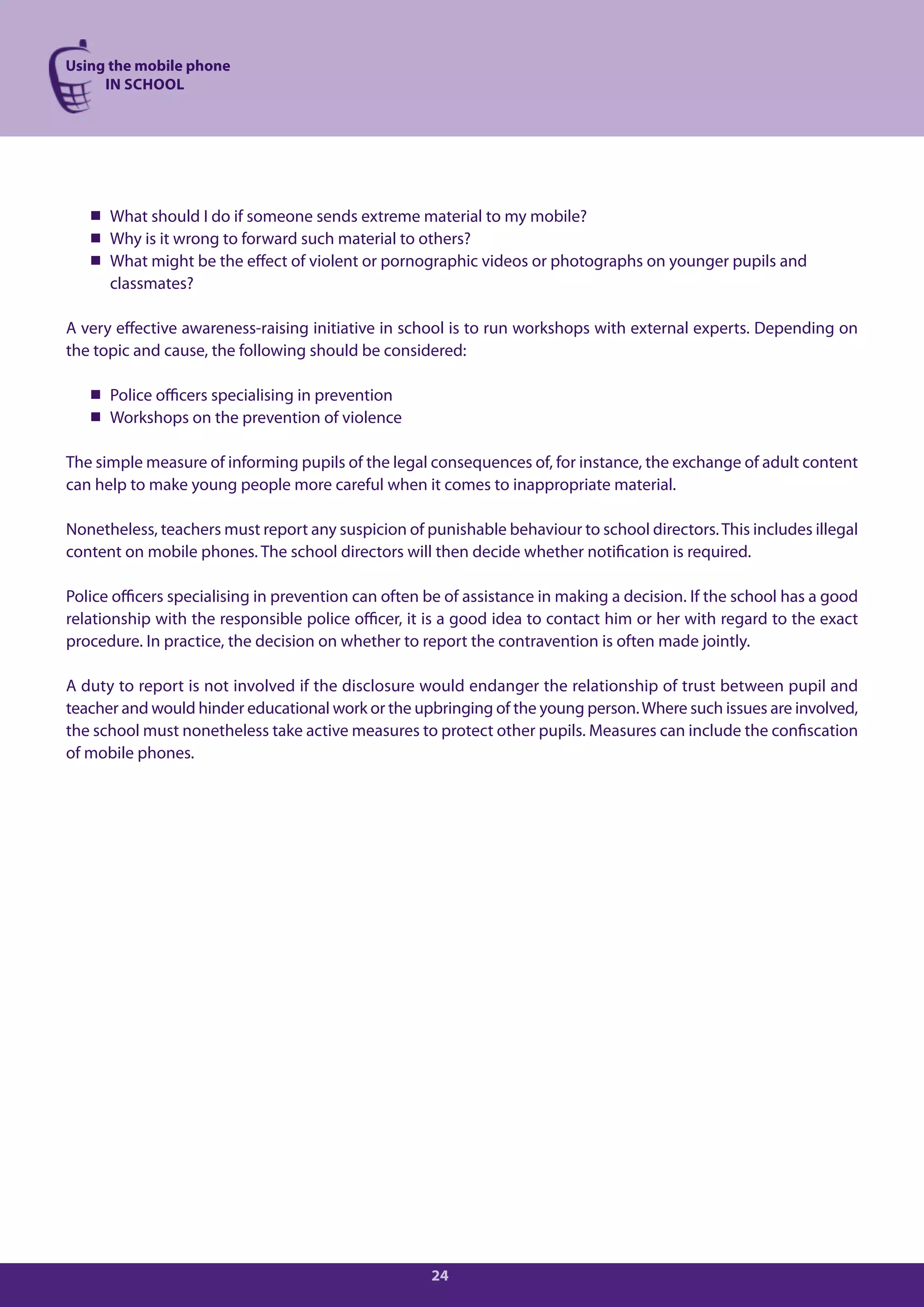 Using the mobile phone
     IN SCHOOL




    What should I do if someone sends extreme material to my mobile?
    Why is it wrong to forward such material to others?
    What might be the effect of violent or pornographic videos or photographs on younger pupils and
     classmates?

A very effective awareness-raising initiative in school is to run workshops with external experts. Depending on
the topic and cause, the following should be considered:

    Police officers specialising in prevention
    Workshops on the prevention of violence

The simple measure of informing pupils of the legal consequences of, for instance, the exchange of adult content
can help to make young people more careful when it comes to inappropriate material.

Nonetheless, teachers must report any suspicion of punishable behaviour to school directors. This includes illegal
content on mobile phones. The school directors will then decide whether notification is required.

Police officers specialising in prevention can often be of assistance in making a decision. If the school has a good
relationship with the responsible police officer, it is a good idea to contact him or her with regard to the exact
procedure. In practice, the decision on whether to report the contravention is often made jointly.

A duty to report is not involved if the disclosure would endanger the relationship of trust between pupil and
teacher and would hinder educational work or the upbringing of the young person. Where such issues are involved,
the school must nonetheless take active measures to protect other pupils. Measures can include the confiscation
of mobile phones.




                                                     24
 