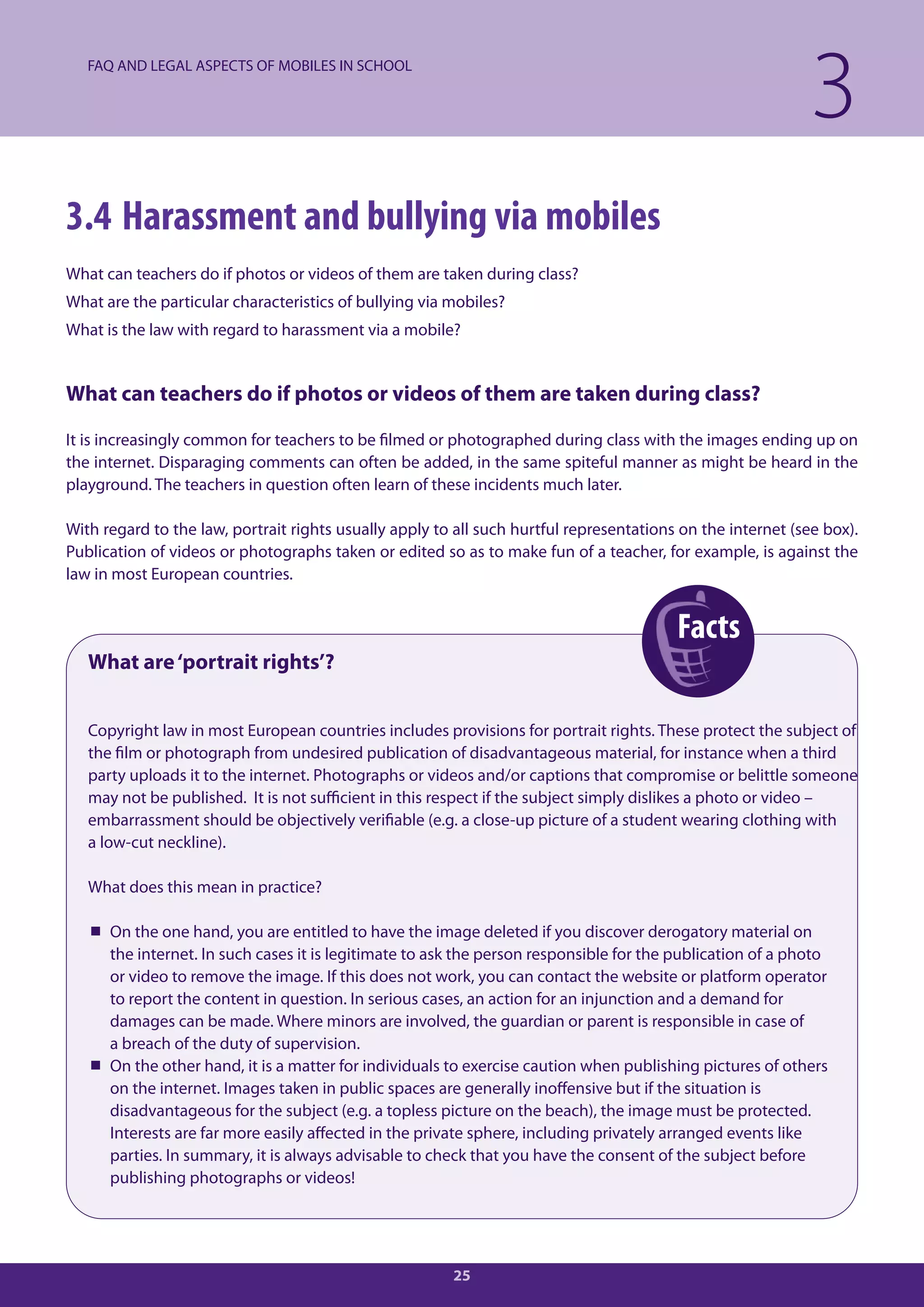 FAQ AND LEGAL ASPECTS OF MOBILES IN SCHOOL

                                                                                                             3
3.4 Harassment and bullying via mobiles
What can teachers do if photos or videos of them are taken during class?
What are the particular characteristics of bullying via mobiles?
What is the law with regard to harassment via a mobile?


What can teachers do if photos or videos of them are taken during class?

It is increasingly common for teachers to be filmed or photographed during class with the images ending up on
the internet. Disparaging comments can often be added, in the same spiteful manner as might be heard in the
playground. The teachers in question often learn of these incidents much later.

With regard to the law, portrait rights usually apply to all such hurtful representations on the internet (see box).
Publication of videos or photographs taken or edited so as to make fun of a teacher, for example, is against the
law in most European countries.


                                                                                         Facts
   What are ‘portrait rights’?


   Copyright law in most European countries includes provisions for portrait rights. These protect the subject of
   the film or photograph from undesired publication of disadvantageous material, for instance when a third
   party uploads it to the internet. Photographs or videos and/or captions that compromise or belittle someone
   may not be published. It is not sufficient in this respect if the subject simply dislikes a photo or video –
   embarrassment should be objectively verifiable (e.g. a close-up picture of a student wearing clothing with
   a low-cut neckline).

   What does this mean in practice?

    On the one hand, you are entitled to have the image deleted if you discover derogatory material on
     the internet. In such cases it is legitimate to ask the person responsible for the publication of a photo
     or video to remove the image. If this does not work, you can contact the website or platform operator
     to report the content in question. In serious cases, an action for an injunction and a demand for
     damages can be made. Where minors are involved, the guardian or parent is responsible in case of
     a breach of the duty of supervision.
    On the other hand, it is a matter for individuals to exercise caution when publishing pictures of others
     on the internet. Images taken in public spaces are generally inoffensive but if the situation is
     disadvantageous for the subject (e.g. a topless picture on the beach), the image must be protected.
     Interests are far more easily affected in the private sphere, including privately arranged events like
     parties. In summary, it is always advisable to check that you have the consent of the subject before
     publishing photographs or videos!




                                                        25
 