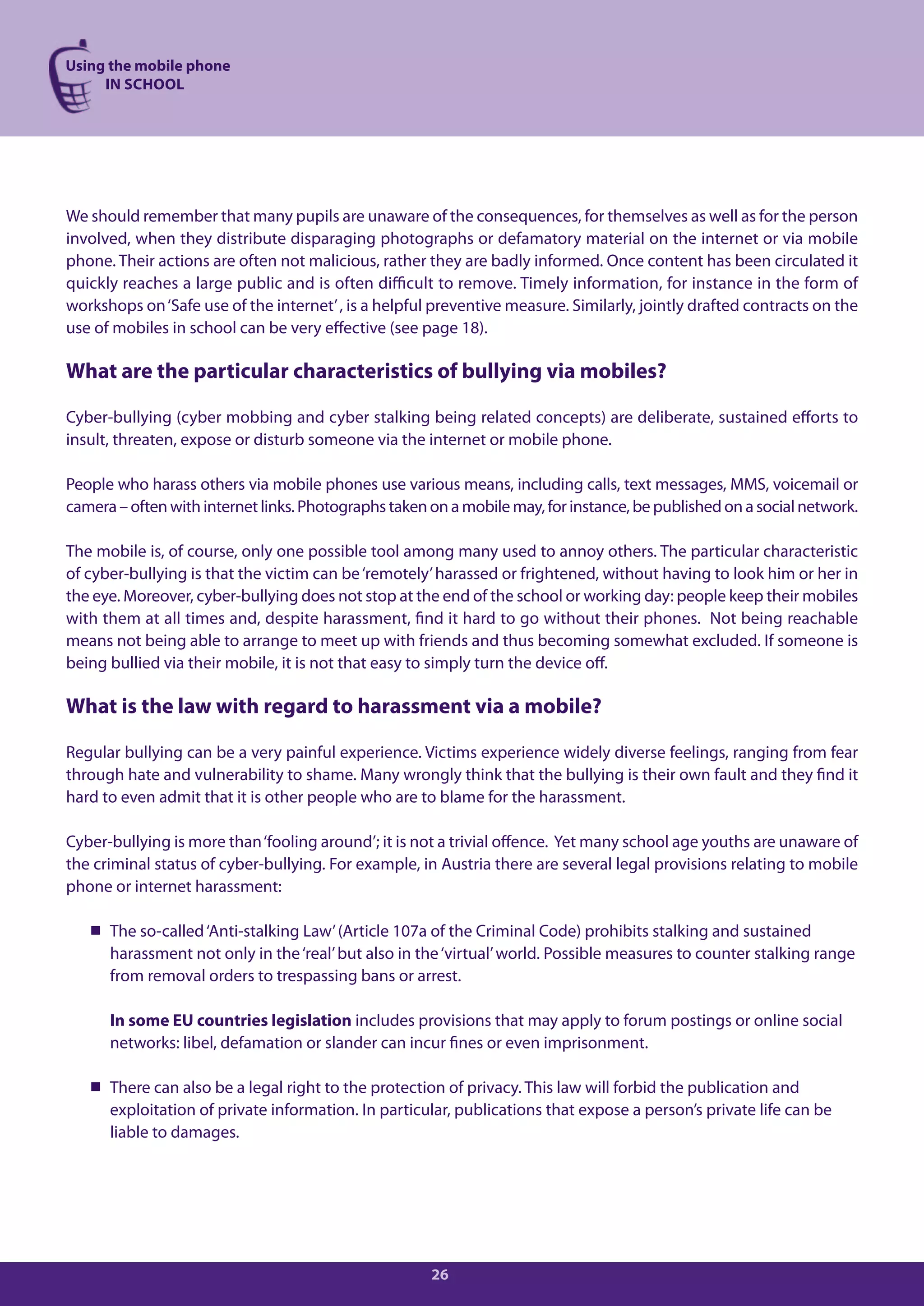 Using the mobile phone
     IN SCHOOL




We should remember that many pupils are unaware of the consequences, for themselves as well as for the person
involved, when they distribute disparaging photographs or defamatory material on the internet or via mobile
phone. Their actions are often not malicious, rather they are badly informed. Once content has been circulated it
quickly reaches a large public and is often difficult to remove. Timely information, for instance in the form of
workshops on ‘Safe use of the internet’ , is a helpful preventive measure. Similarly, jointly drafted contracts on the
use of mobiles in school can be very effective (see page 18).

What are the particular characteristics of bullying via mobiles?

Cyber-bullying (cyber mobbing and cyber stalking being related concepts) are deliberate, sustained efforts to
insult, threaten, expose or disturb someone via the internet or mobile phone.

People who harass others via mobile phones use various means, including calls, text messages, MMS, voicemail or
camera – often with internet links. Photographs taken on a mobile may, for instance, be published on a social network.

The mobile is, of course, only one possible tool among many used to annoy others. The particular characteristic
of cyber-bullying is that the victim can be ‘remotely’ harassed or frightened, without having to look him or her in
the eye. Moreover, cyber-bullying does not stop at the end of the school or working day: people keep their mobiles
with them at all times and, despite harassment, find it hard to go without their phones. Not being reachable
means not being able to arrange to meet up with friends and thus becoming somewhat excluded. If someone is
being bullied via their mobile, it is not that easy to simply turn the device off.

What is the law with regard to harassment via a mobile?

Regular bullying can be a very painful experience. Victims experience widely diverse feelings, ranging from fear
through hate and vulnerability to shame. Many wrongly think that the bullying is their own fault and they find it
hard to even admit that it is other people who are to blame for the harassment.

Cyber-bullying is more than ‘fooling around’; it is not a trivial offence. Yet many school age youths are unaware of
the criminal status of cyber-bullying. For example, in Austria there are several legal provisions relating to mobile
phone or internet harassment:

    The so-called ‘Anti-stalking Law’ (Article 107a of the Criminal Code) prohibits stalking and sustained
     harassment not only in the ‘real’ but also in the ‘virtual’ world. Possible measures to counter stalking range
     from removal orders to trespassing bans or arrest.

      In some EU countries legislation includes provisions that may apply to forum postings or online social
      networks: libel, defamation or slander can incur fines or even imprisonment.

    There can also be a legal right to the protection of privacy. This law will forbid the publication and
     exploitation of private information. In particular, publications that expose a person’s private life can be
     liable to damages.




                                                      26
 