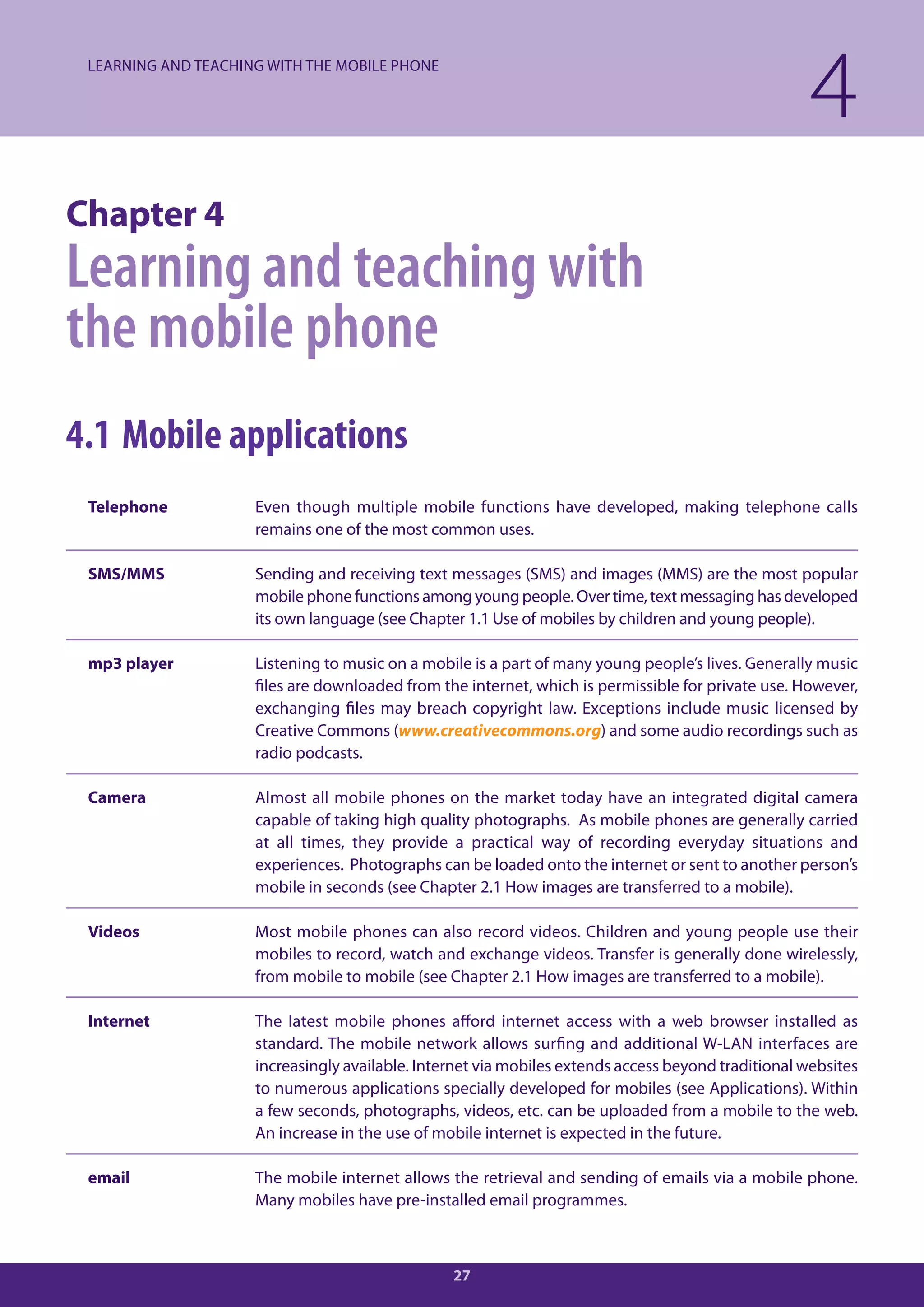 LEARNING AND TEACHING WITH THE MOBILE PHONE

                                                                                                     4
Chapter 4
Learning and teaching with
the mobile phone
4.1 Mobile applications
 Telephone           Even though multiple mobile functions have developed, making telephone calls
                     remains one of the most common uses.

 SMS/MMS             Sending and receiving text messages (SMS) and images (MMS) are the most popular
                     mobile phone functions among young people. Over time, text messaging has developed
                     its own language (see Chapter 1.1 Use of mobiles by children and young people).

 mp3 player          Listening to music on a mobile is a part of many young people’s lives. Generally music
                     files are downloaded from the internet, which is permissible for private use. However,
                     exchanging files may breach copyright law. Exceptions include music licensed by
                     Creative Commons (www.creativecommons.org) and some audio recordings such as
                     radio podcasts.

 Camera              Almost all mobile phones on the market today have an integrated digital camera
                     capable of taking high quality photographs. As mobile phones are generally carried
                     at all times, they provide a practical way of recording everyday situations and
                     experiences. Photographs can be loaded onto the internet or sent to another person’s
                     mobile in seconds (see Chapter 2.1 How images are transferred to a mobile).

 Videos              Most mobile phones can also record videos. Children and young people use their
                     mobiles to record, watch and exchange videos. Transfer is generally done wirelessly,
                     from mobile to mobile (see Chapter 2.1 How images are transferred to a mobile).

 Internet            The latest mobile phones afford internet access with a web browser installed as
                     standard. The mobile network allows surfing and additional W-LAN interfaces are
                     increasingly available. Internet via mobiles extends access beyond traditional websites
                     to numerous applications specially developed for mobiles (see Applications). Within
                     a few seconds, photographs, videos, etc. can be uploaded from a mobile to the web.
                     An increase in the use of mobile internet is expected in the future.

 email               The mobile internet allows the retrieval and sending of emails via a mobile phone.
                     Many mobiles have pre-installed email programmes.



                                                 27
 