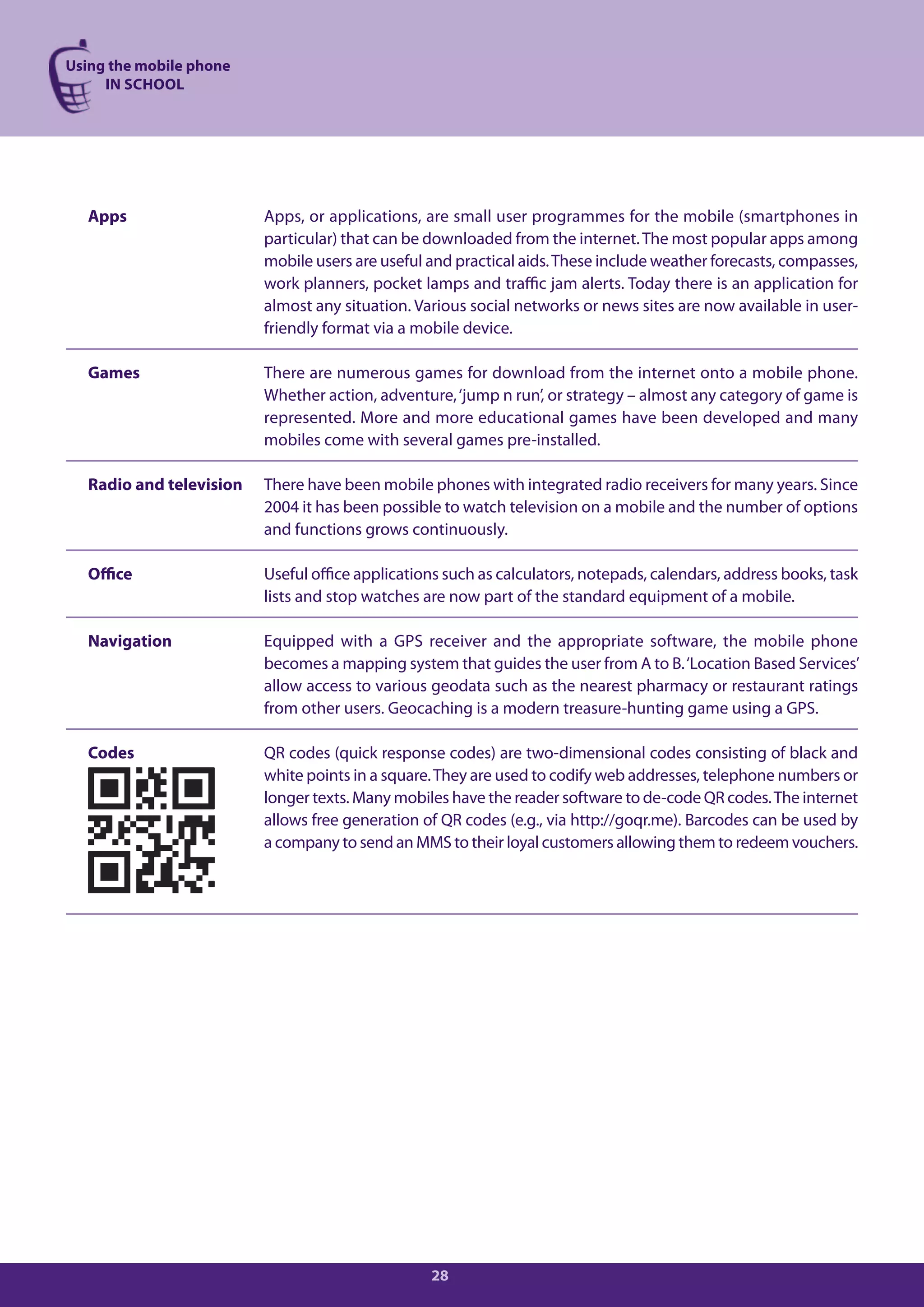 Using the mobile phone
     IN SCHOOL




  Apps                   Apps, or applications, are small user programmes for the mobile (smartphones in
                         particular) that can be downloaded from the internet. The most popular apps among
                         mobile users are useful and practical aids. These include weather forecasts, compasses,
                         work planners, pocket lamps and traffic jam alerts. Today there is an application for
                         almost any situation. Various social networks or news sites are now available in user-
                         friendly format via a mobile device.

  Games                  There are numerous games for download from the internet onto a mobile phone.
                         Whether action, adventure, ‘jump n run’, or strategy – almost any category of game is
                         represented. More and more educational games have been developed and many
                         mobiles come with several games pre-installed.

  Radio and television   There have been mobile phones with integrated radio receivers for many years. Since
                         2004 it has been possible to watch television on a mobile and the number of options
                         and functions grows continuously.

  Office                 Useful office applications such as calculators, notepads, calendars, address books, task
                         lists and stop watches are now part of the standard equipment of a mobile.

  Navigation             Equipped with a GPS receiver and the appropriate software, the mobile phone
                         becomes a mapping system that guides the user from A to B. ‘Location Based Services’
                         allow access to various geodata such as the nearest pharmacy or restaurant ratings
                         from other users. Geocaching is a modern treasure-hunting game using a GPS.

  Codes                  QR codes (quick response codes) are two-dimensional codes consisting of black and
                         white points in a square. They are used to codify web addresses, telephone numbers or
                         longer texts. Many mobiles have the reader software to de-code QR codes. The internet
                         allows free generation of QR codes (e.g., via http://goqr.me). Barcodes can be used by
                         a company to send an MMS to their loyal customers allowing them to redeem vouchers.




                                                 28
 