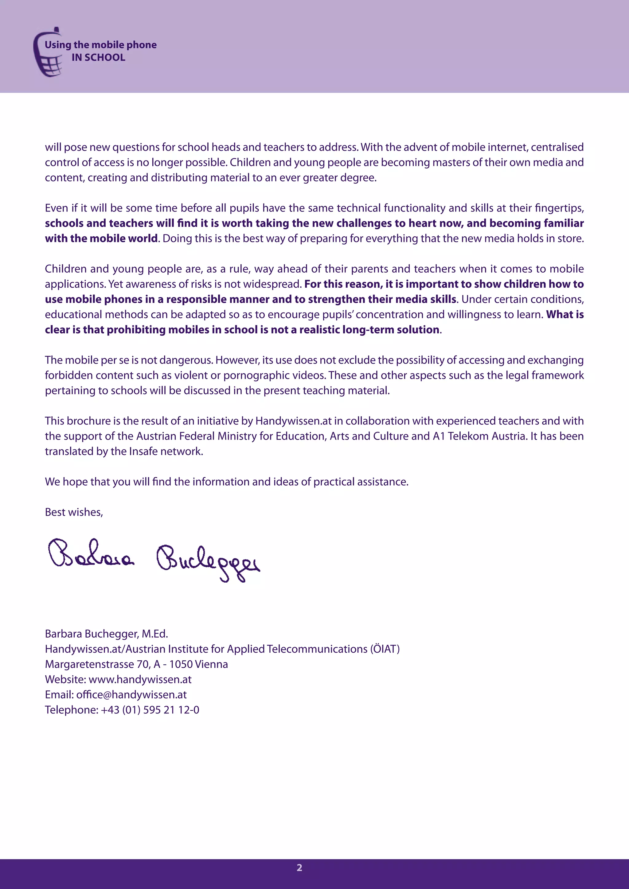 Using the mobile phone
     IN SCHOOL




will pose new questions for school heads and teachers to address. With the advent of mobile internet, centralised
control of access is no longer possible. Children and young people are becoming masters of their own media and
content, creating and distributing material to an ever greater degree.

Even if it will be some time before all pupils have the same technical functionality and skills at their fingertips,
schools and teachers will find it is worth taking the new challenges to heart now, and becoming familiar
with the mobile world. Doing this is the best way of preparing for everything that the new media holds in store.

Children and young people are, as a rule, way ahead of their parents and teachers when it comes to mobile
applications. Yet awareness of risks is not widespread. For this reason, it is important to show children how to
use mobile phones in a responsible manner and to strengthen their media skills. Under certain conditions,
educational methods can be adapted so as to encourage pupils’ concentration and willingness to learn. What is
clear is that prohibiting mobiles in school is not a realistic long-term solution.

The mobile per se is not dangerous. However, its use does not exclude the possibility of accessing and exchanging
forbidden content such as violent or pornographic videos. These and other aspects such as the legal framework
pertaining to schools will be discussed in the present teaching material.

This brochure is the result of an initiative by Handywissen.at in collaboration with experienced teachers and with
the support of the Austrian Federal Ministry for Education, Arts and Culture and A1 Telekom Austria. It has been
translated by the Insafe network.

We hope that you will find the information and ideas of practical assistance.

Best wishes,




Barbara Buchegger, M.Ed.
Handywissen.at/Austrian Institute for Applied Telecommunications (ÖIAT)
Margaretenstrasse 70, A - 1050 Vienna
Website: www.handywissen.at
Email: office@handywissen.at
Telephone: +43 (01) 595 21 12-0




                                                      2
 