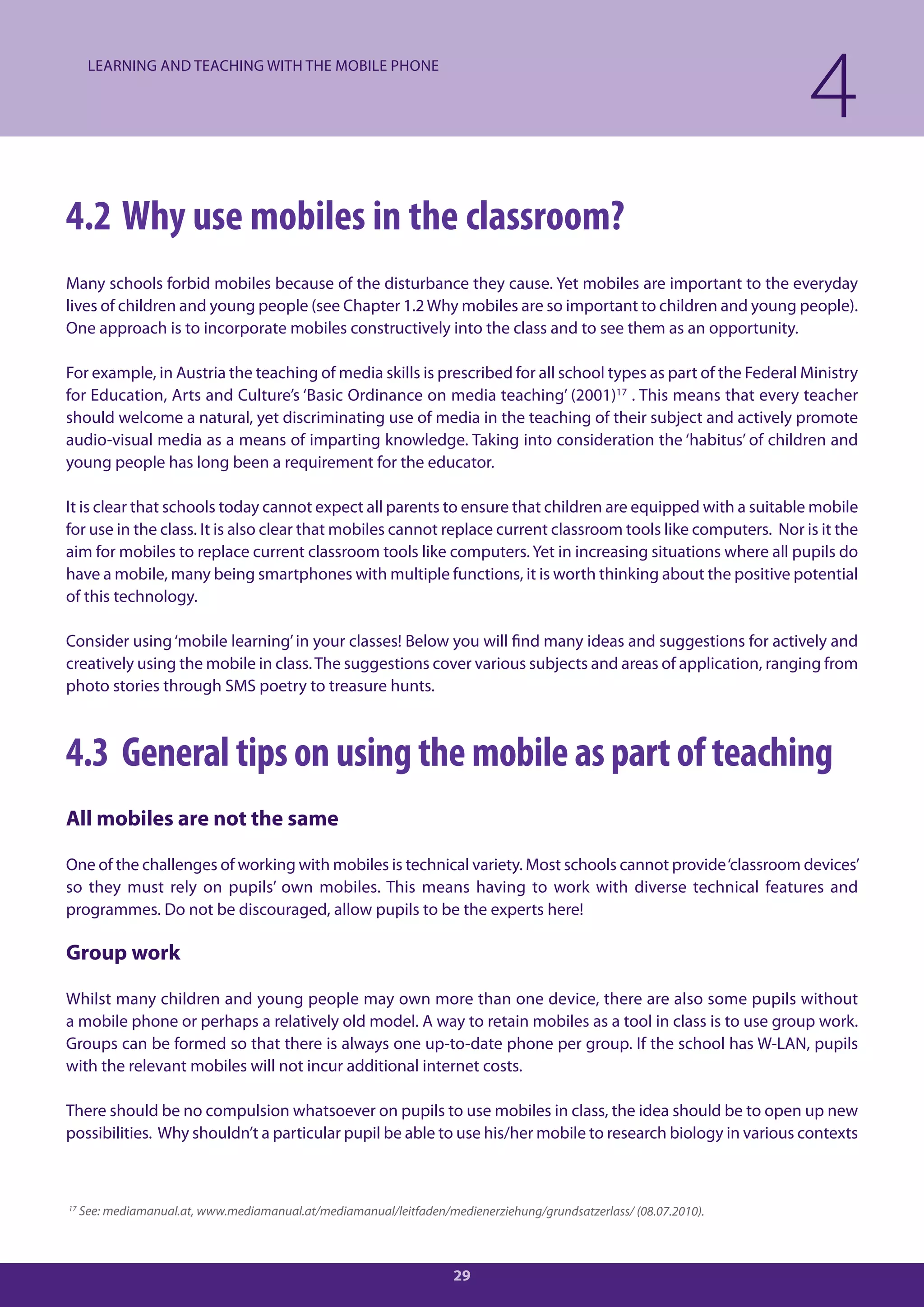 LEARNING AND TEACHING WITH THE MOBILE PHONE

                                                                                                                    4
4.2 Why use mobiles in the classroom?
Many schools forbid mobiles because of the disturbance they cause. Yet mobiles are important to the everyday
lives of children and young people (see Chapter 1.2 Why mobiles are so important to children and young people).
One approach is to incorporate mobiles constructively into the class and to see them as an opportunity.

For example, in Austria the teaching of media skills is prescribed for all school types as part of the Federal Ministry
for Education, Arts and Culture’s ‘Basic Ordinance on media teaching’ (2001)17 . This means that every teacher
should welcome a natural, yet discriminating use of media in the teaching of their subject and actively promote
audio-visual media as a means of imparting knowledge. Taking into consideration the ‘habitus’ of children and
young people has long been a requirement for the educator.

It is clear that schools today cannot expect all parents to ensure that children are equipped with a suitable mobile
for use in the class. It is also clear that mobiles cannot replace current classroom tools like computers. Nor is it the
aim for mobiles to replace current classroom tools like computers. Yet in increasing situations where all pupils do
have a mobile, many being smartphones with multiple functions, it is worth thinking about the positive potential
of this technology.

Consider using ‘mobile learning’ in your classes! Below you will find many ideas and suggestions for actively and
creatively using the mobile in class. The suggestions cover various subjects and areas of application, ranging from
photo stories through SMS poetry to treasure hunts.



4.3 General tips on using the mobile as part of teaching
All mobiles are not the same

One of the challenges of working with mobiles is technical variety. Most schools cannot provide ‘classroom devices’
so they must rely on pupils’ own mobiles. This means having to work with diverse technical features and
programmes. Do not be discouraged, allow pupils to be the experts here!

Group work

Whilst many children and young people may own more than one device, there are also some pupils without
a mobile phone or perhaps a relatively old model. A way to retain mobiles as a tool in class is to use group work.
Groups can be formed so that there is always one up-to-date phone per group. If the school has W-LAN, pupils
with the relevant mobiles will not incur additional internet costs.

There should be no compulsion whatsoever on pupils to use mobiles in class, the idea should be to open up new
possibilities. Why shouldn’t a particular pupil be able to use his/her mobile to research biology in various contexts



17
     See: mediamanual.at, www.mediamanual.at/mediamanual/leitfaden/medienerziehung/grundsatzerlass/ (08.07.2010).



                                                                     29
 