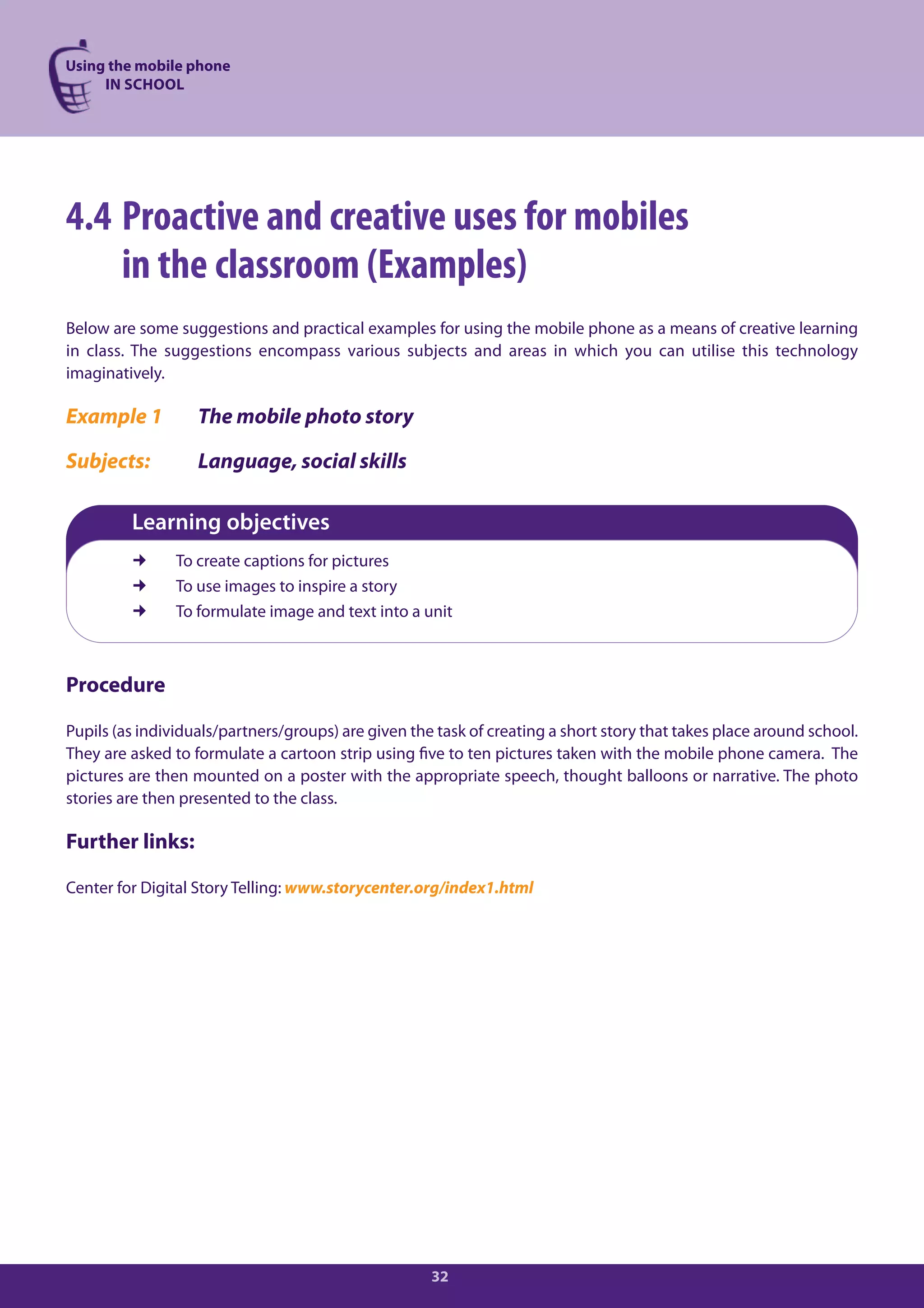 Using the mobile phone
     IN SCHOOL




4.4 Proactive and creative uses for mobiles
    in the classroom (Examples)
Below are some suggestions and practical examples for using the mobile phone as a means of creative learning
in class. The suggestions encompass various subjects and areas in which you can utilise this technology
imaginatively.

Example 1          The mobile photo story

Subjects:          Language, social skills

         Learning objectives
               To create captions for pictures
               To use images to inspire a story
               To formulate image and text into a unit



Procedure

Pupils (as individuals/partners/groups) are given the task of creating a short story that takes place around school.
They are asked to formulate a cartoon strip using five to ten pictures taken with the mobile phone camera. The
pictures are then mounted on a poster with the appropriate speech, thought balloons or narrative. The photo
stories are then presented to the class.

Further links:

Center for Digital Story Telling: www.storycenter.org/index1.html




                                                     32
 