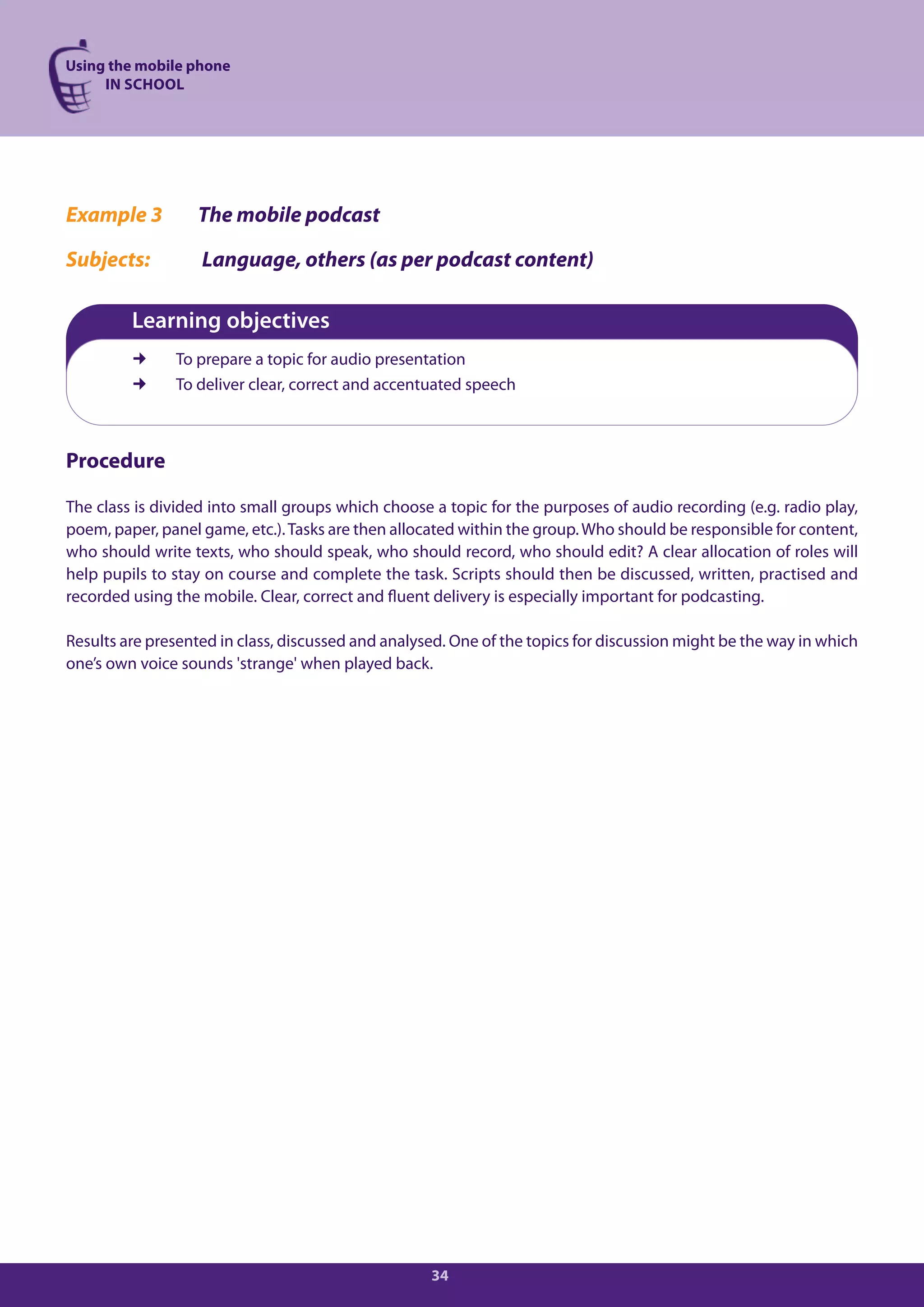 Using the mobile phone
     IN SCHOOL




Example 3         The mobile podcast

Subjects:          Language, others (as per podcast content)

         Learning objectives
              To prepare a topic for audio presentation
              To deliver clear, correct and accentuated speech



Procedure

The class is divided into small groups which choose a topic for the purposes of audio recording (e.g. radio play,
poem, paper, panel game, etc.). Tasks are then allocated within the group. Who should be responsible for content,
who should write texts, who should speak, who should record, who should edit? A clear allocation of roles will
help pupils to stay on course and complete the task. Scripts should then be discussed, written, practised and
recorded using the mobile. Clear, correct and fluent delivery is especially important for podcasting.

Results are presented in class, discussed and analysed. One of the topics for discussion might be the way in which
one’s own voice sounds 'strange' when played back.




                                                    34
 