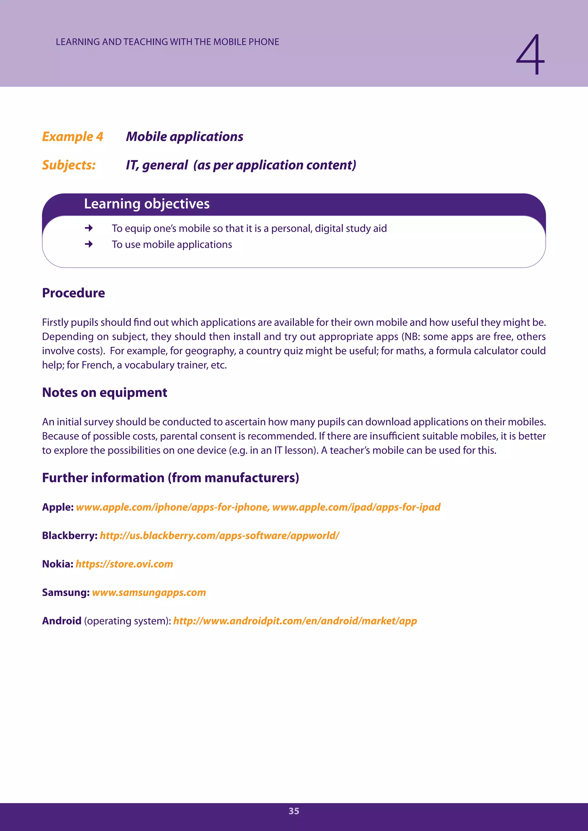 LEARNING AND TEACHING WITH THE MOBILE PHONE

                                                                                                             4
Example 4          Mobile applications

Subjects:          IT, general (as per application content)

         Learning objectives
               To equip one’s mobile so that it is a personal, digital study aid
               To use mobile applications



Procedure

Firstly pupils should find out which applications are available for their own mobile and how useful they might be.
Depending on subject, they should then install and try out appropriate apps (NB: some apps are free, others
involve costs). For example, for geography, a country quiz might be useful; for maths, a formula calculator could
help; for French, a vocabulary trainer, etc.

Notes on equipment

An initial survey should be conducted to ascertain how many pupils can download applications on their mobiles.
Because of possible costs, parental consent is recommended. If there are insufficient suitable mobiles, it is better
to explore the possibilities on one device (e.g. in an IT lesson). A teacher’s mobile can be used for this.

Further information (from manufacturers)

Apple: www.apple.com/iphone/apps-for-iphone, www.apple.com/ipad/apps-for-ipad

Blackberry: http://us.blackberry.com/apps-software/appworld/

Nokia: https://store.ovi.com

Samsung: www.samsungapps.com

Android (operating system): http://www.androidpit.com/en/android/market/app




                                                         35
 