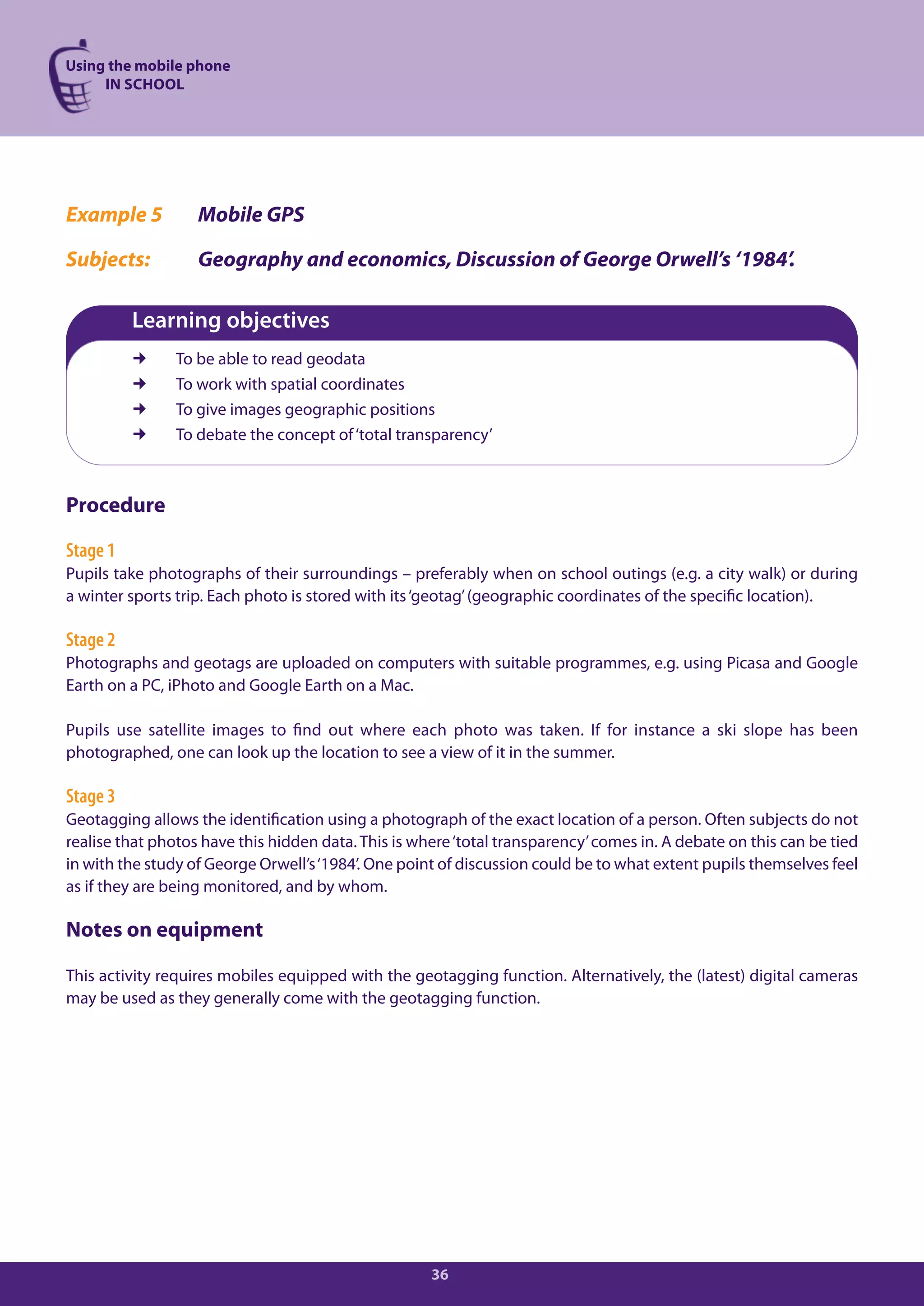 Using the mobile phone
     IN SCHOOL




Example 5          Mobile GPS

Subjects:          Geography and economics, Discussion of George Orwell’s ‘1984’.

          Learning objectives
               To be able to read geodata
               To work with spatial coordinates
               To give images geographic positions
               To debate the concept of ‘total transparency’



Procedure

Stage 1
Pupils take photographs of their surroundings – preferably when on school outings (e.g. a city walk) or during
a winter sports trip. Each photo is stored with its ‘geotag’ (geographic coordinates of the specific location).

Stage 2
Photographs and geotags are uploaded on computers with suitable programmes, e.g. using Picasa and Google
Earth on a PC, iPhoto and Google Earth on a Mac.

Pupils use satellite images to find out where each photo was taken. If for instance a ski slope has been
photographed, one can look up the location to see a view of it in the summer.

Stage 3
Geotagging allows the identification using a photograph of the exact location of a person. Often subjects do not
realise that photos have this hidden data. This is where ‘total transparency’ comes in. A debate on this can be tied
in with the study of George Orwell’s ‘1984’. One point of discussion could be to what extent pupils themselves feel
as if they are being monitored, and by whom.

Notes on equipment

This activity requires mobiles equipped with the geotagging function. Alternatively, the (latest) digital cameras
may be used as they generally come with the geotagging function.




                                                     36
 