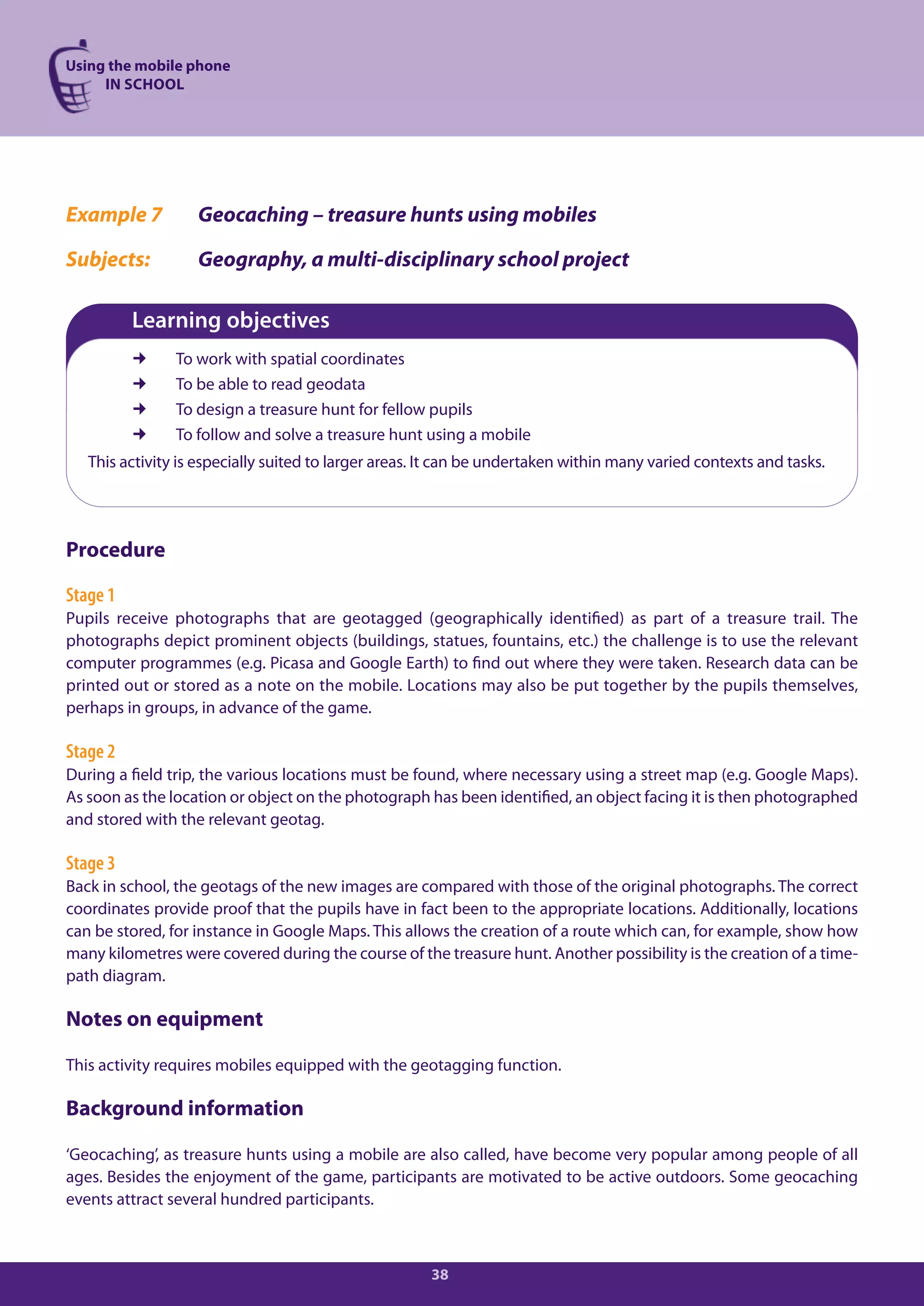Using the mobile phone
     IN SCHOOL




Example 7          Geocaching – treasure hunts using mobiles

Subjects:          Geography, a multi-disciplinary school project

          Learning objectives
               To work with spatial coordinates
               To be able to read geodata
               To design a treasure hunt for fellow pupils
               To follow and solve a treasure hunt using a mobile
   This activity is especially suited to larger areas. It can be undertaken within many varied contexts and tasks.




Procedure

Stage 1
Pupils receive photographs that are geotagged (geographically identified) as part of a treasure trail. The
photographs depict prominent objects (buildings, statues, fountains, etc.) the challenge is to use the relevant
computer programmes (e.g. Picasa and Google Earth) to find out where they were taken. Research data can be
printed out or stored as a note on the mobile. Locations may also be put together by the pupils themselves,
perhaps in groups, in advance of the game.

Stage 2
During a field trip, the various locations must be found, where necessary using a street map (e.g. Google Maps).
As soon as the location or object on the photograph has been identified, an object facing it is then photographed
and stored with the relevant geotag.

Stage 3
Back in school, the geotags of the new images are compared with those of the original photographs. The correct
coordinates provide proof that the pupils have in fact been to the appropriate locations. Additionally, locations
can be stored, for instance in Google Maps. This allows the creation of a route which can, for example, show how
many kilometres were covered during the course of the treasure hunt. Another possibility is the creation of a time-
path diagram.

Notes on equipment

This activity requires mobiles equipped with the geotagging function.

Background information

‘Geocaching’, as treasure hunts using a mobile are also called, have become very popular among people of all
ages. Besides the enjoyment of the game, participants are motivated to be active outdoors. Some geocaching
events attract several hundred participants.



                                                      38
 