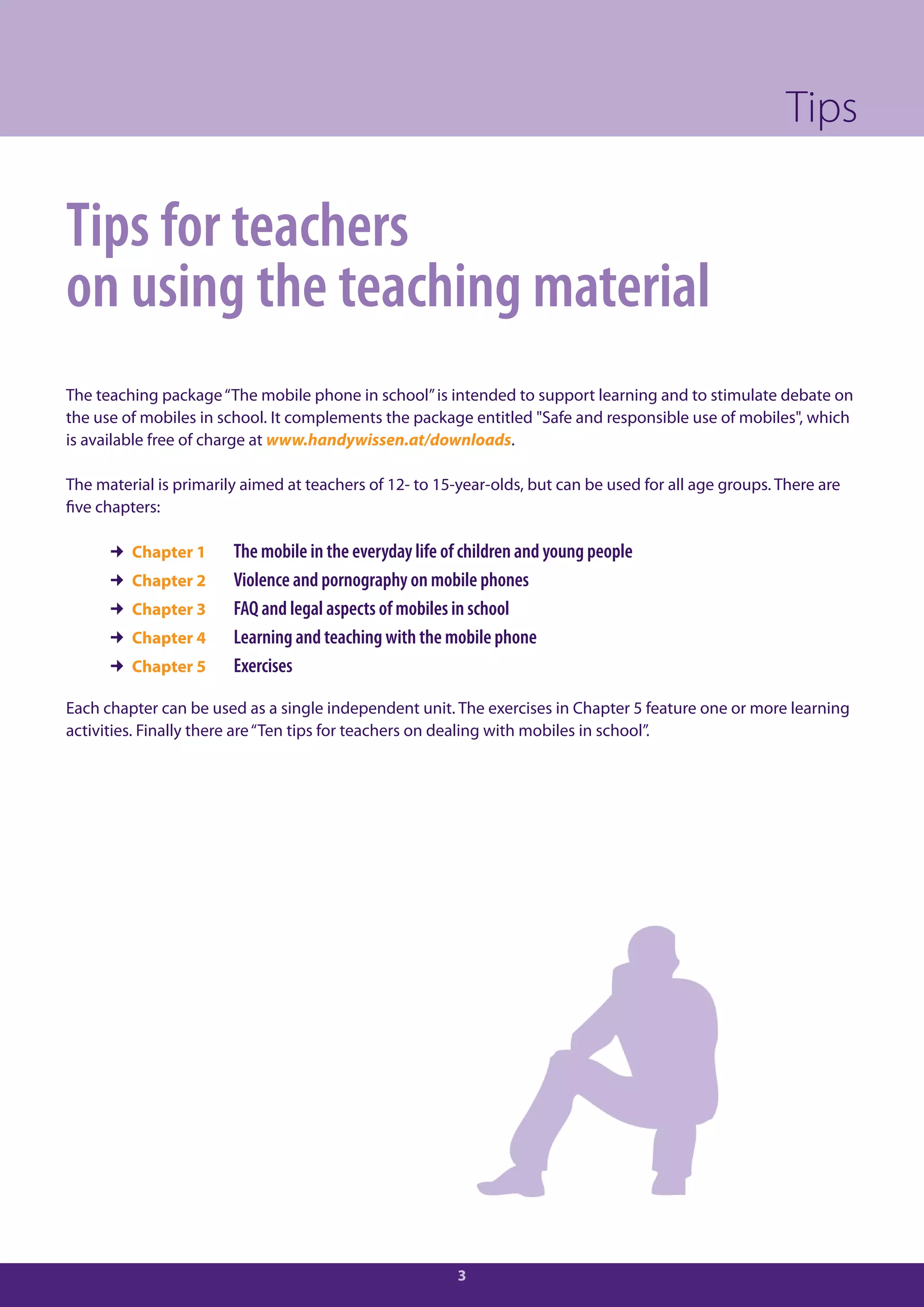 Tips

Tips for teachers
on using the teaching material
The teaching package “The mobile phone in school” is intended to support learning and to stimulate debate on
the use of mobiles in school. It complements the package entitled "Safe and responsible use of mobiles", which
is available free of charge at www.handywissen.at/downloads.

The material is primarily aimed at teachers of 12- to 15-year-olds, but can be used for all age groups. There are
five chapters:

       Chapter 1       The mobile in the everyday life of children and young people
       Chapter 2       Violence and pornography on mobile phones
       Chapter 3       FAQ and legal aspects of mobiles in school
       Chapter 4       Learning and teaching with the mobile phone
       Chapter 5       Exercises

Each chapter can be used as a single independent unit. The exercises in Chapter 5 feature one or more learning
activities. Finally there are “Ten tips for teachers on dealing with mobiles in school”.




                                                         3
 
