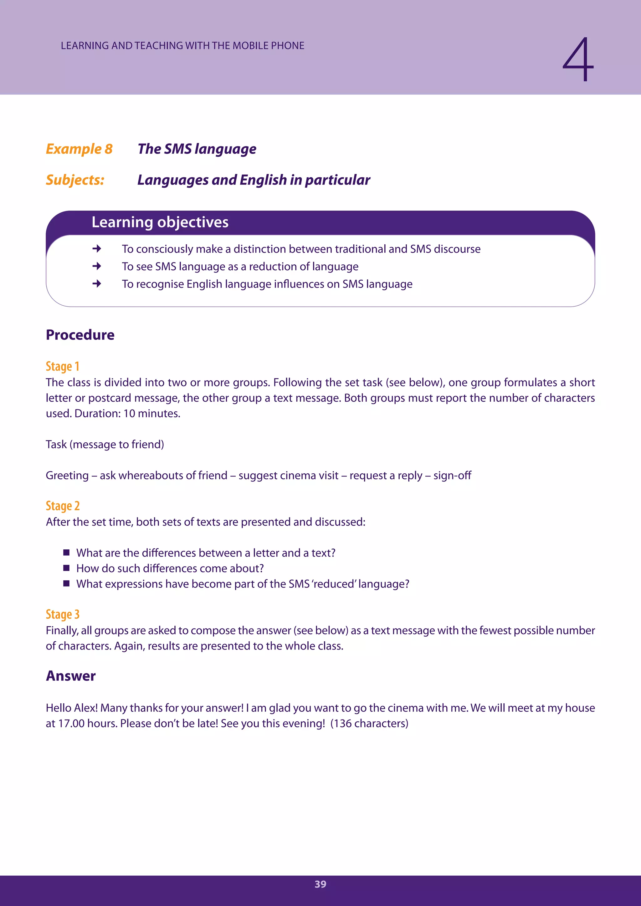 LEARNING AND TEACHING WITH THE MOBILE PHONE

                                                                                                          4
Example 8          The SMS language

Subjects:          Languages and English in particular

          Learning objectives
              To consciously make a distinction between traditional and SMS discourse
              To see SMS language as a reduction of language
              To recognise English language influences on SMS language



Procedure

Stage 1
The class is divided into two or more groups. Following the set task (see below), one group formulates a short
letter or postcard message, the other group a text message. Both groups must report the number of characters
used. Duration: 10 minutes.

Task (message to friend)

Greeting – ask whereabouts of friend – suggest cinema visit – request a reply – sign-off

Stage 2
After the set time, both sets of texts are presented and discussed:

    What are the differences between a letter and a text?
    How do such differences come about?
    What expressions have become part of the SMS ‘reduced’ language?

Stage 3
Finally, all groups are asked to compose the answer (see below) as a text message with the fewest possible number
of characters. Again, results are presented to the whole class.

Answer

Hello Alex! Many thanks for your answer! I am glad you want to go the cinema with me. We will meet at my house
at 17.00 hours. Please don’t be late! See you this evening! (136 characters)




                                                        39
 