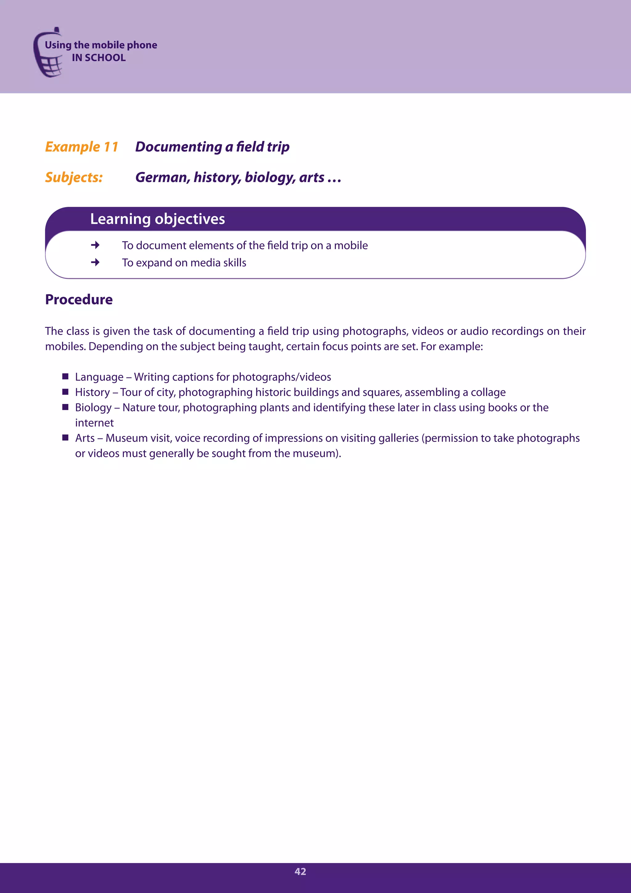 Using the mobile phone
     IN SCHOOL




Example 11        Documenting a field trip

Subjects:         German, history, biology, arts …

         Learning objectives
              To document elements of the field trip on a mobile
              To expand on media skills


Procedure

The class is given the task of documenting a field trip using photographs, videos or audio recordings on their
mobiles. Depending on the subject being taught, certain focus points are set. For example:

    Language – Writing captions for photographs/videos
    History – Tour of city, photographing historic buildings and squares, assembling a collage
    Biology – Nature tour, photographing plants and identifying these later in class using books or the
     internet
    Arts – Museum visit, voice recording of impressions on visiting galleries (permission to take photographs
     or videos must generally be sought from the museum).




                                                   42
 