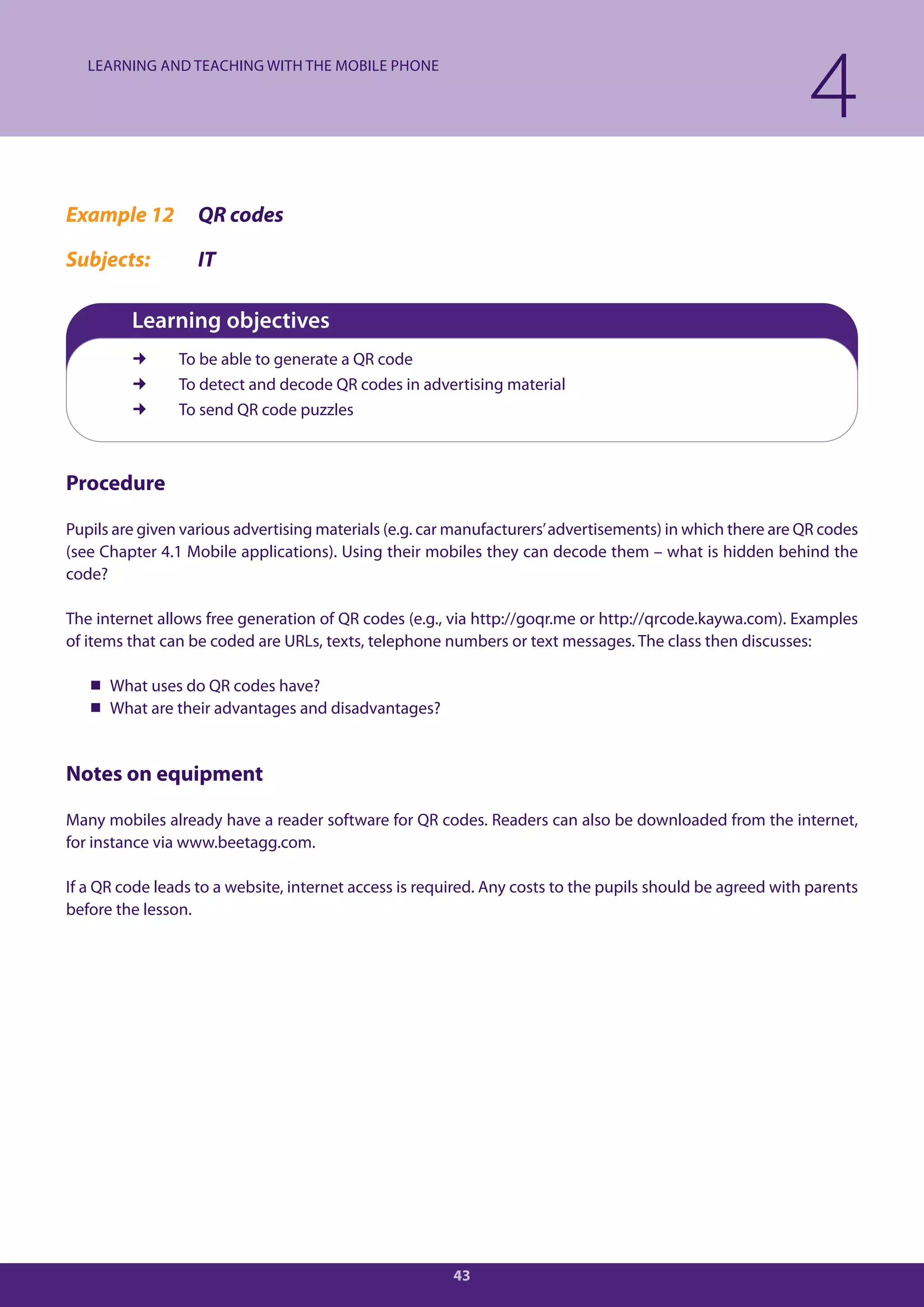 LEARNING AND TEACHING WITH THE MOBILE PHONE

                                                                                                            4
Example 12         QR codes

Subjects:          IT

         Learning objectives
               To be able to generate a QR code
               To detect and decode QR codes in advertising material
               To send QR code puzzles



Procedure

Pupils are given various advertising materials (e.g. car manufacturers’ advertisements) in which there are QR codes
(see Chapter 4.1 Mobile applications). Using their mobiles they can decode them – what is hidden behind the
code?

The internet allows free generation of QR codes (e.g., via http://goqr.me or http://qrcode.kaywa.com). Examples
of items that can be coded are URLs, texts, telephone numbers or text messages. The class then discusses:

    What uses do QR codes have?
    What are their advantages and disadvantages?


Notes on equipment

Many mobiles already have a reader software for QR codes. Readers can also be downloaded from the internet,
for instance via www.beetagg.com.

If a QR code leads to a website, internet access is required. Any costs to the pupils should be agreed with parents
before the lesson.




                                                        43
 