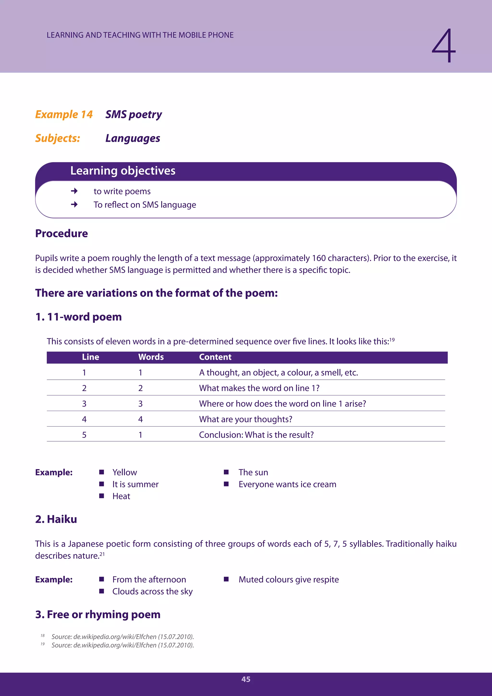 LEARNING AND TEACHING WITH THE MOBILE PHONE

                                                                                                             4
Example 14                SMS poetry

Subjects:                 Languages

             Learning objectives
                     to write poems
                     To reflect on SMS language


Procedure

Pupils write a poem roughly the length of a text message (approximately 160 characters). Prior to the exercise, it
is decided whether SMS language is permitted and whether there is a specific topic.

There are variations on the format of the poem:

1. 11-word poem

      This consists of eleven words in a pre-determined sequence over five lines. It looks like this:19
                 Line                 Words                  Content
                 1                    1                      A thought, an object, a colour, a smell, etc.
                 2                    2                      What makes the word on line 1?
                 3                    3                      Where or how does the word on line 1 arise?
                 4                    4                      What are your thoughts?
                 5                    1                      Conclusion: What is the result?



Example:                Yellow                                     The sun
                        It is summer                               Everyone wants ice cream
                        Heat

2. Haiku

This is a Japanese poetic form consisting of three groups of words each of 5, 7, 5 syllables. Traditionally haiku
describes nature.21

Example:                From the afternoon                         Muted colours give respite
                        Clouds across the sky

3. Free or rhyming poem
 18    Source: de.wikipedia.org/wiki/Elfchen (15.07.2010).
 19    Source: de.wikipedia.org/wiki/Elfchen (15.07.2010).



                                                                        45
 