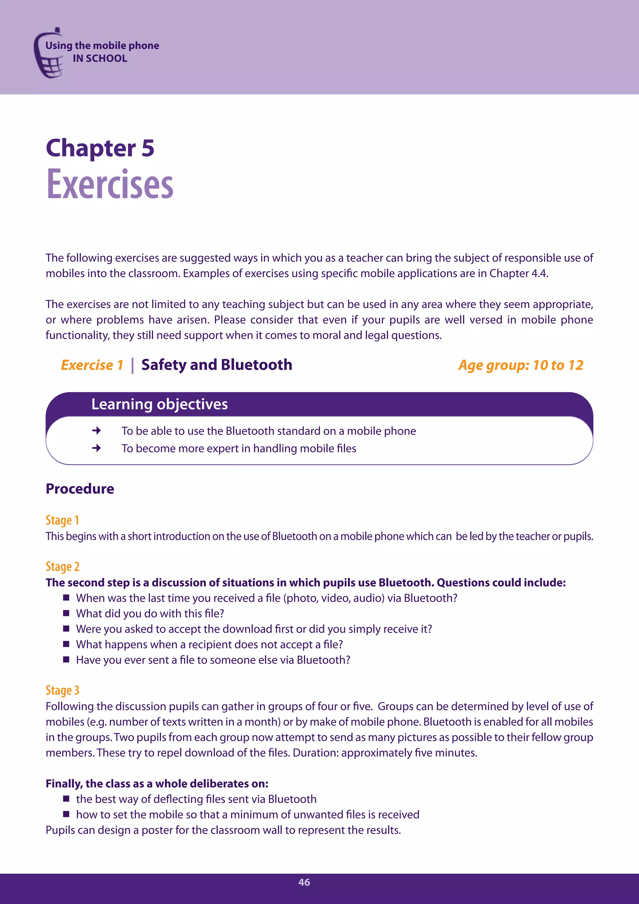 Using the mobile phone
     IN SCHOOL




Chapter 5
Exercises
The following exercises are suggested ways in which you as a teacher can bring the subject of responsible use of
mobiles into the classroom. Examples of exercises using specific mobile applications are in Chapter 4.4.

The exercises are not limited to any teaching subject but can be used in any area where they seem appropriate,
or where problems have arisen. Please consider that even if your pupils are well versed in mobile phone
functionality, they still need support when it comes to moral and legal questions.

   Exercise 1 | Safety and Bluetooth                                                       Age group: 10 to 12

          Learning objectives
               To be able to use the Bluetooth standard on a mobile phone
               To become more expert in handling mobile files


Procedure

Stage 1
This begins with a short introduction on the use of Bluetooth on a mobile phone which can be led by the teacher or pupils.

Stage 2
The second step is a discussion of situations in which pupils use Bluetooth. Questions could include:
   When was the last time you received a file (photo, video, audio) via Bluetooth?
   What did you do with this file?
   Were you asked to accept the download first or did you simply receive it?
   What happens when a recipient does not accept a file?
   Have you ever sent a file to someone else via Bluetooth?

Stage 3
Following the discussion pupils can gather in groups of four or five. Groups can be determined by level of use of
mobiles (e.g. number of texts written in a month) or by make of mobile phone. Bluetooth is enabled for all mobiles
in the groups. Two pupils from each group now attempt to send as many pictures as possible to their fellow group
members. These try to repel download of the files. Duration: approximately five minutes.

Finally, the class as a whole deliberates on:
    the best way of deflecting files sent via Bluetooth
    how to set the mobile so that a minimum of unwanted files is received
Pupils can design a poster for the classroom wall to represent the results.



                                                        46
 