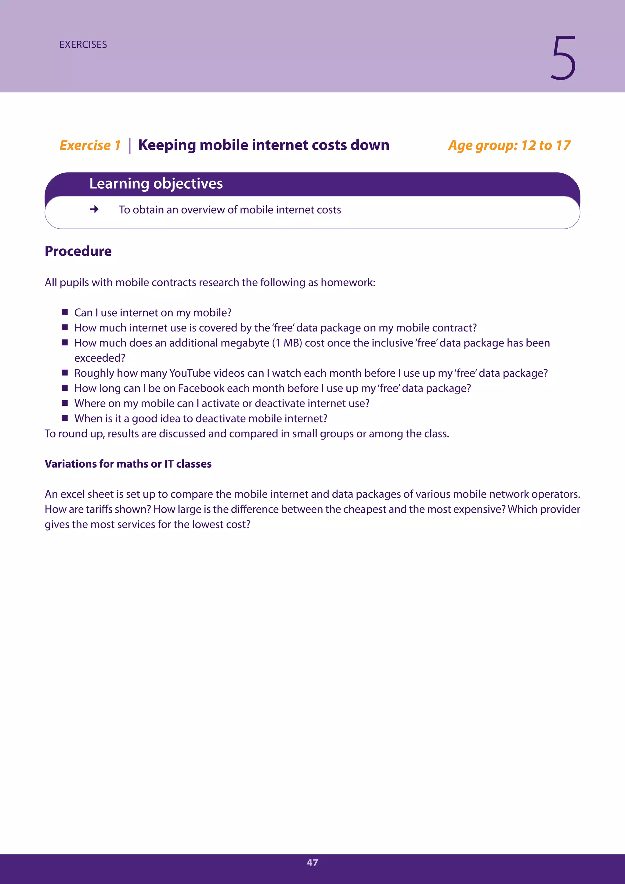 EXERCISES

                                                                                                       5
   Exercise 1 | Keeping mobile internet costs down                                Age group: 12 to 17

         Learning objectives
              To obtain an overview of mobile internet costs


Procedure

All pupils with mobile contracts research the following as homework:

    Can I use internet on my mobile?
    How much internet use is covered by the ‘free’ data package on my mobile contract?
    How much does an additional megabyte (1 MB) cost once the inclusive ‘free’ data package has been
      exceeded?
    Roughly how many YouTube videos can I watch each month before I use up my ‘free’ data package?
    How long can I be on Facebook each month before I use up my ‘free’ data package?
    Where on my mobile can I activate or deactivate internet use?
    When is it a good idea to deactivate mobile internet?
To round up, results are discussed and compared in small groups or among the class.

Variations for maths or IT classes

An excel sheet is set up to compare the mobile internet and data packages of various mobile network operators.
How are tariffs shown? How large is the difference between the cheapest and the most expensive? Which provider
gives the most services for the lowest cost?




                                                     47
 