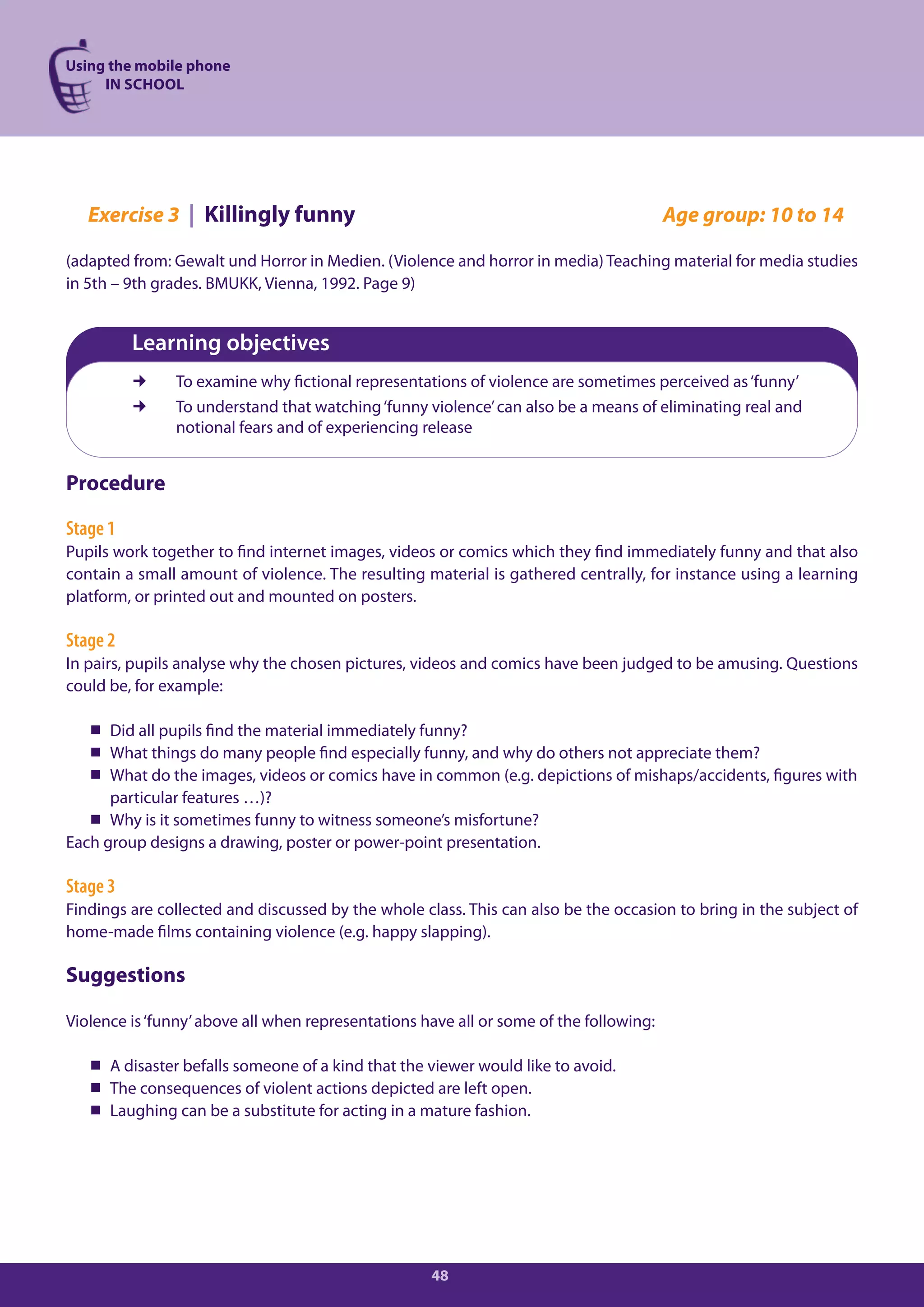 Using the mobile phone
     IN SCHOOL




   Exercise 3 | Killingly funny                                                         Age group: 10 to 14

(adapted from: Gewalt und Horror in Medien. (Violence and horror in media) Teaching material for media studies
in 5th – 9th grades. BMUKK, Vienna, 1992. Page 9)


          Learning objectives
              To examine why fictional representations of violence are sometimes perceived as ‘funny’
              To understand that watching ‘funny violence’ can also be a means of eliminating real and
               notional fears and of experiencing release


Procedure

Stage 1
Pupils work together to find internet images, videos or comics which they find immediately funny and that also
contain a small amount of violence. The resulting material is gathered centrally, for instance using a learning
platform, or printed out and mounted on posters.

Stage 2
In pairs, pupils analyse why the chosen pictures, videos and comics have been judged to be amusing. Questions
could be, for example:

    Did all pupils find the material immediately funny?
    What things do many people find especially funny, and why do others not appreciate them?
    What do the images, videos or comics have in common (e.g. depictions of mishaps/accidents, figures with
      particular features …)?
    Why is it sometimes funny to witness someone’s misfortune?
Each group designs a drawing, poster or power-point presentation.

Stage 3
Findings are collected and discussed by the whole class. This can also be the occasion to bring in the subject of
home-made films containing violence (e.g. happy slapping).

Suggestions

Violence is ‘funny’ above all when representations have all or some of the following:

    A disaster befalls someone of a kind that the viewer would like to avoid.
    The consequences of violent actions depicted are left open.
    Laughing can be a substitute for acting in a mature fashion.




                                                    48
 
